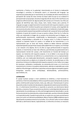 nacimiento y finaliza en la pubertad, interviniendo en el mismo la maduración
neurológica y sensitiva, la interacción social y el desarrollo del lenguaje. Las
experiencias producidas por el movimiento, los resultados de dicho movimiento y la
percepción del cuerpo de otros sientan las bases sobre las que se va a elaborar la
percepcióndel cuerpopropio.Durante el segundo año de vida el niño manifiesta una
progresiva diferenciación de algunas partes del cuerpo y en el tercero, los niños son
capaces de identificar ojos, boca, orejas, nariz, manos, brazos, pies y piernas. El
lenguaje vaajugar un papel esencial enla construcción del esquema corporal, ya que
además de permitir nombrar las partes que componen el cuerpo, como regulador de
lassecuencias de actos motores en la interacción con el ambiente a través del juego.
La representacióncorporal hace posiblelautilización del cuerpo de forma coordinada
mediante el ajuste de la acción a lo que se quiere o desea. Entre los 2 y 5 años los
niños van mejorando la imagen de su cuerpo y los elementos que lo integran, van
perfeccionando movimientos, estabilizando su lateralización y conquistando el
espacio, relacionándose y actuando en él. Aunque entre 5 y 6 años el esquema
corporal es bastante bueno en cuanto a la calidad de los movimientos y a la
representación que se tiene del mismo, todavía se deben dominar conceptos
espaciotemporalesque permitansituarse adecuadamente enel espacio, en el tiempo
y con relación a los objetos. De 6 a 12 años se sigue perfeccionando el esquema
corporal, el movimiento se hace más reflexivo, permitiendo una potenciación de la
representación mental del cuerpo y del movimiento en función del tiempo y el
espacio. Los trastornos del esquema corporal, si no se deben a una causa de tipo
neurológico, se relacionan con déficits en su conocimiento o en su representación
simbólica, por una inadecuada lateralización, concepción espacial o por no poder
situarel cuerpocomo un objeto en el campo de la relación. Se considera que un niño
presentaunretrasoenla elaboracióndel esquema corporal si a los 3 años no es capaz
de reconocer, señalando o nombrando, los elementos de la cara, o si a los 6 no lo
reconocieraensí mismo o no pudiera representarlo, además es esperable que a esta
edadlosniñosdistingansuderechae izquierdayconozcanalgunosconceptosespacio-
temporales sencillos como arriba/abajo, delante/detrás, primero/último,
ayer/mañana, etc.
LATERALIDAD
El cuerpo humano aunque a nivel anatómico es simétrico, a nivel funcional es
asimétrico.El términolateralidadse refiereala preferenciade utilizaciónde unade las
partes simétricas del cuerpo humano, mano, ojo, oído y pie. El proceso por el cual se
desarrollarecibe el nombre de lateralizaciónydepende de ladominancia hemisférica.
Así, si la dominancia hemisférica es izquierda se presenta una dominancia lateral
derecha,y viceversa. El que una persona sea diestra o zurda depende del proceso de
lateralización.Se consideraque un niño está homogéneamente lateralizado si usa de
formaconsistente loselementosde undeterminadolado,seaéste el derecho(diestro)
o el izquierdo(zurdo). Cuando la ejecución de un sujeto con una mano sea tan buena
como con laotra se le denominaambidextro.Moray Palacios(1990) establecenque la
lateralizaciónse produce entrelos3y los 6 años. Si un niño de 5 años no tiene todavía
definida su dominancia lateral, especialmente, la referente a la mano, es necesario
 