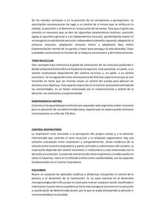 de los mandos nerviosos y en la precisión de las sensaciones y percepciones. La
ejercitación neuromuscular da lugar a un control de sí mismo que se refleja en la
calidad, la precisión y el dominio en la ejecución de las tareas. Para que el gesto sea
correcto es necesario que se den las siguientes características motrices: precisión
ligada al equilibrio general y a la independencia muscular, posibilidad de repetir el
mismogestosinpérdidade precisión,independenciaderecha-izquierda,adaptación al
esfuerzo muscular, adaptación sensorio motriz y adaptación ideo motriz
(representación mental de los gestos a hacer para conseguir el acto deseado). Estas
cualidades evolucionan en función de la madurez neuromotriz y del entrenamiento.
TONO MUSCULAR
Este concepto hace referencia al grado de contracción de los músculos pudiendo ir
desde lahipertonía(tensión) ala hipotonía (relajación). Está sometido, en parte, a un
control involuntario dependiente del sistema nervioso y, en parte, a un control
voluntario. Se va regulando como consecuencia de distintas experiencias que se van
teniendo en tanto que las mismas exijan un control del cuerpo para adecuar las
accionesa los objetivos. Este aspecto repercute en el control postuextensibilidad de
las extremidades. Es un factor relacionado con el mantenimiento y control de la
atención, las emociones y la personalidad
.
INDEPENDENCIA MOTRIZ
Consiste enlacapacidadpara controlar por separado cada segmento motor necesario
para la ejecución de una determinada tarea, aspecto que se espera pueda realizarse
correctamente en niños de 7/8 años.
CONTROL RESPIRATORIO
La respiración está vinculada a la percepción del propio cuerpo y a la atención
interiorizada que controla el tono muscular y la relajación segmentaria. Hay una
estrecha vinculación entre respiración y comportamiento. Existe evidencia de la
relaciónentre el centrorespiratorio y partes corticales y subcorticales del cerebro. La
respiración depende del control voluntario e involuntario y está relacionada con la
atenciónyla emoción. La toma de conciencia de cómo respiramos y la adecuación en
cómo lo hacemos, tanto en lo referido a ritmo como a profundidad, son los aspectos
fundamentales en el control respiratorio.
EQUILIBRIO
Reúne un conjunto de aptitudes estáticas y dinámicas incluyendo el control de la
postura y el desarrollo de la locomoción. Es un paso esencial en el desarrollo
neuropsicológicodel niño ya que es clave para realizar cualquier acción coordinada e
intencional.Cuantomenosequilibriose tiene másenergíase consume en la ejecución
y coordinación de determinada acción, por lo que se acaba distrayendo la atención e
incrementándose la ansiedad.
 