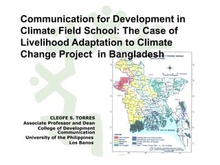 Communication for Development in
Climate Field School: The Case of
Livelihood Adaptation to Climate
Change Project in Bangladesh
CLEOFE S. TORRES
Associate Professor and Dean
College of Development
Communication
University of the Philippines
Los Banos
 
