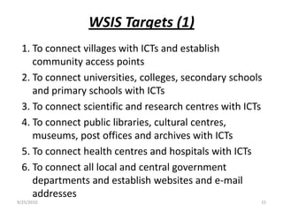 WSIS Targets (1)1. To connect villages with ICTs and establish community access points2. To connect universities, colleges, secondary schools and primary schools with ICTs3. To connect scientific and research centres with ICTs4. To connect public libraries, cultural centres, museums, post offices and archives with ICTs5. To connect health centres and hospitals with ICTs6. To connect all local and central government departments and establish websites and e-mail addresses9/15/201015