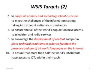WSIS Targets (2)  7.  To adapt all primary and secondary school curricula to meet the challenges of the information society,        taking into account national circumstances   8. To ensure that all of the world’s population have access        to television and radio services   9. To encourage the development of content and put in place technical conditions in order to facilitate the 	   presence and use of all world languages on the Internet10.  To ensure that more than half the world’s inhabitants        have access to ICTs within their reach 9/15/201016