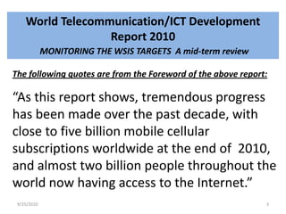 World Telecommunication/ICT Development Report 2010MONITORING THE WSIS TARGETS  A mid-term reviewThe following quotes are from the Foreword of the above report:“As this report shows, tremendous progress has been made over the past decade, with close to five billion mobile cellular subscriptions worldwide at the end of  2010, and almost two billion people throughout the world now having access to the Internet.”9/15/20103