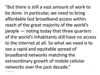 “But there is still a vast amount of work to be done. In particular, we need to bring affordable fast broadband access within reach of the great majority of the world’s people — noting today that three quarters of the world’s inhabitants still have no access to the Internet at all. So what we need is to see a rapid and equitable spread of broadband networks matching the extraordinary growth of mobile cellular networks over the past decade.” 9/15/20104