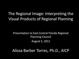 The Regional Image: Interpreting the
Visual Products of Regional Planning


  Presentation to East Central Florida Regional
                Planning Council
                 August 5, 2011


  Alissa Barber Torres, Ph.D., AICP
 
