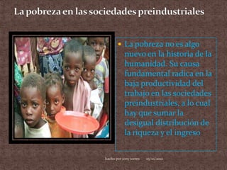  La pobreza no es algo
           nuevo en la historia de la
           humanidad. Su causa
           fundamental radica en la
           baja productividad del
           trabajo en las sociedades
           preindustriales, a lo cual
           hay que sumar la
           desigual distribución de
           la riqueza y el ingreso


hacho por jony torres   25/10/2012
 