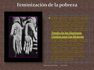  Se calcula que actualmente
           hay más de mil millones de
           personas atrapadas en la
           pobreza absoluta. Según el
           Fondo de las Naciones
           Unidas para las Mujeres
           (UNIFEM), el 70% de ellos
           son mujeres. Además se
           estima que 7 de cada 10
           personas que mueren de
           hambre en el mundo son
           mujeres y niñas.
hacho por jony torres   25/10/2012
 