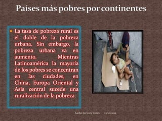  La tasa de pobreza rural es
  el doble de la pobreza
  urbana. Sin embargo, la
  pobreza urbana va en
  aumento.            Mientras
  Latinoamérica la mayoría
  de los pobres se concentran
  en las ciudades,          en
  China, Europa Oriental y
  Asia central sucede una
  ruralización de la pobreza.


                            hacho por jony torres   25/10/2012
 