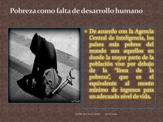  De acuerdo con la Agencia
           Central de Inteligencia, los
           países más pobres del
           mundo son aquellos en
           donde la mayor parte de la
           población vive por debajo
           de la “línea de la
           pobreza”,   que     es    el
           equivalente    al    monto
           mínimo de ingresos para
           un adecuado nivel de vida.


hacho por jony torres   25/10/2012
 