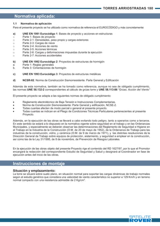 TORRES ARRIOSTRADAS 180

    Normativa aplicada:
1.1 Normativa de aplicación
Para el presente proyecto se ha utilizado como normativa de referencia el EUROCÓDIGO y más concretamente:

a)      UNE EN 1991 Eurocódigo 1: Bases de proyecto y acciones en estructuras
o       Parte 1: Bases de proyecto
o       Parte 2-1: Densidades, peso propio y cargas exteriores
o       Parte 2-3: Cargas de nieve
o       Parte 2-4: Acciones de viento
o       Parte 2-5: Acciones térmicas
o       Parte 2-6: Cargas y deformaciones impuestas durante la ejecución
o       Parte 2-7: Acciones accidentales

b)      UNE EN 1992 Eurocódigo 2: Proyectos de estructuras de hormigón
a.      Parte 1: Reglas generales
b.      Parte 3: Cimentaciones de hormigón

c)      UNE EN 1993 Eurocódigo 3: Proyectos de estructuras metálicas

d)      NCSR-02. Norma de Construcción Sismorresistente. Parte General y Edificación

Además de esta normativa, también se ha tomado como referencia, aunque no sea de obligado cumplimiento,
las normas UNE 58.132-2 correspondientes al cálculo de grúas torre y UNE 58.113-86 “Grúas. Acción del Viento”

El presente proyecto se adapta a las siguientes normas de obligado cumplimiento:

·       Reglamento electrotécnico de Baja Tensión e Instrucciones Complementarias.
·       Norma de Construcción Sismoresistente: Parte General y edificación, NCSE-2.
·       Todas cuantas afecten de modo parcial o general al presente proyecto.
·       Todas cuantas se indican en el Pliego de Condiciones Técnicas Particulares pertenecientes al presente
        Proyecto.

Además, en la ejecución de las obras se llevará a cabo evitando todo peligro, tanto a operarios como a terceros.
En este sentido se estará a lo dispuesto en la normativa vigente sobre seguridad en el trabajo y en las Ordenanzas
Municipales, y especialmente se deberán observar las determinaciones del Reglamento de Seguridad e Higiene en
el Trabajo en la Industria de la Construcción (O.M. de 20 de mayo de 1952), de la Ordenanza de Trabajo para las
industrias de la construcción, vidrio, y cerámica (O.M. de 9 de marzo de 1971), y las distintas resoluciones de la
Dirección General de Trabajo sobre equipos de protección, aislamiento, y seguridad a emplear en la construcción,
así como las de la Ley 31/1995, de 8 de noviembre, de Prevención de Riesgos Laborales.


En la ejecución de las obras objeto del presente Proyecto rige el contenido del RD 1627/97, por lo que el Promotor
encargará la redacción del correspondiente Estudio de Seguridad y Salud y designará al Coordinador en fase de
ejecución antes del inicio de las obras.


Instrucciones de montaje
Situación y emplazamiento:
La torre se situará sobre suelo plano, en situación normal para soportar las cargas dinámicas de trabajo normales
según el estudio genérico que considera una velocidad de viento característico no superior a 129 Km/h y en terreno
normal compacto con una resistencia admisible de 2 Kg/cm2.
 