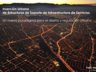 Inserción Urbana
de Estructuras de Soporte de Infraestructura de Servicios

Un nuevo paradigma para el diseño y regulación urbana




                                                      Pablo Alla
                                                          CTMA
 