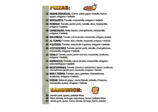 42 KEBAB INDIVIDUAL: Carne, salsa yogur, cebolla, huevo,
           INDIVIDUAL:
   queso, orégano + bebida
43 MARGARITA: Tomate, mozzarella, orégano + bebida
   MARGARITA:
44 ROMANA: Tomate, jamón york, cebolla, atún, mozzarella,
   ROMANA:
   orégano + bebida
45 CARBONARA: Nata, bacón, champiñones, mozzarella,
   CARBONARA:
   orégano + bebida
   BOLOÑESA:
46 BOLOÑESA: Tomate, carne picada, mozarrella, orégano, bebida
47 AL-TONNO: Tomate, atún, cebolla, mozarella, orégano + bebida .
   AL-TONNO:
     QUESOS:
48 4 QUESOS: Tomate, mezcla de 4 quesos, orégano + bebida .
49 4 ESTACIONES: Tomate, jamón york, cebolla, champiñones,
     ESTACIONES:
   mozzarella, orégano + bebida
50 DIABLO: Tomate, bacón, jamón serrano, mozzarella, aceitunas,
   DIABLO:
   orégano + bebida
51 BARBACOA: Tomate, carne picada, mozzarella, orégano,
   BARBACOA:
   salsa barbacoa + bebida
52 MEDITERRÁNEA: Tomate, (chorizo o salchichón), bacón, aceitunas,
   MEDITERRÁNEA:
   champiñones, jamón york, mozarella, orégano + bebida
53 MAR Y TIERRA: Tomate, atún, gambas, champiñones,
          TIERRA:
   aceitunas, orégano + bebida
   KEBAB:
54 KEBAB: Salsa de yogur, carne Kebab, cebolla, 2 huevos,
   mozzarella, queso, orégano + bebida




55 Jamón york, queso, patatas fritas
56 Atún, tomate, lechuga, mayonesa, huevo, patatas fritas
57 Jamón york, queso, huevo, tomate, lechuga, bacón, patatas
 