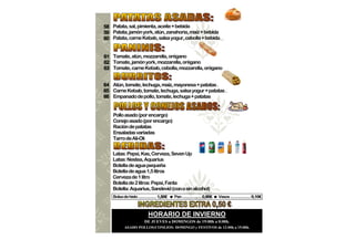 58 Patata, sal, pimienta, aceite + bebida
59 Patata, jamón york, atún, zanahoria, maíz + bebida
60 Patata, carne Kebab, salsa yogur, cebolla + bebida


61 Tomate, atún, mozzarella, orégano
62 Tomate, jamón york, mozzarella, orégano
63 Tomate, carne Kebab, cebolla, mozzarella, orégano


64 Atún, tomate, lechuga, maiz, mayonesa + patatas .
65 Carne Kebab, tomate, lechuga, salsa yogur + patatas .
66 Empanado de pollo, tomate, lechuga + patatas


    Pollo asado (por encargo)
    Conejo asado (por encargo)
    Ración de patatas
    Ensaladas variadas
    Tarro de Ali-Oli


    Latas: Pepsi, Kas, Cerveza, Seven Up
    Latas: Nestea, Aquarius
    Botella de agua pequeña
    Botella de agua 1,5 litros
    Cerveza de 1 litro
    Botella de 2 litros: Pepsi, Fanta
    Botella: Aquarius, Sandevid (con o sin alcohol)
    Bolsa de hielo .................. 1,50€   Pan ................... 0,90€   Vasos .................... 0,10€



                             HORARIO DE INVIERNO
                          DE JUEVES a DOMINGOS de 19:00h a 0:00h.
            ASADO POLLOS/CONEJOS: DOMINGO y FESTIVOS de 12:00h a 15:00h.
 