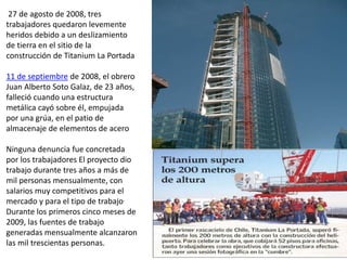 27 de agosto de 2008, tres
trabajadores quedaron levemente
heridos debido a un deslizamiento
de tierra en el sitio de la
construcción de Titanium La Portada
11 de septiembre de 2008, el obrero
Juan Alberto Soto Galaz, de 23 años,
falleció cuando una estructura
metálica cayó sobre él, empujada
por una grúa, en el patio de
almacenaje de elementos de acero
Ninguna denuncia fue concretada
por los trabajadores El proyecto dio
trabajo durante tres años a más de
mil personas mensualmente, con
salarios muy competitivos para el
mercado y para el tipo de trabajo.
Durante los primeros cinco meses de
2009, las fuentes de trabajo
generadas mensualmente alcanzaron
las mil trescientas personas.
 