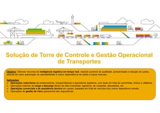 Objetivo: Oferecer recursos de inteligência logística em tempo real, visando aumento de qualidade, produtividade e redução de custos,
através de maior automação na rastreabilidade e menor dependência de ações e inputs manuais.
Aplicações:
 Operações rodoviárias de embarcadores, transportadores e operadores logísticos, com base em frota de caminhões, ônibus e utilitários.
 Operações Internas de carga e descarga dentro de sites industriais, logísticos, de varejistas, atacadistas, etc.
 Operações comerciais e de assistência técnica em campo, baseada em frota de veículos e/ou outros dispositivos móveis.
 Operações de gestão de risco (cargas) exigidas pelas seguradoras.
Solução de Torre de Controle e Gestão Operacional
de Transportes
 