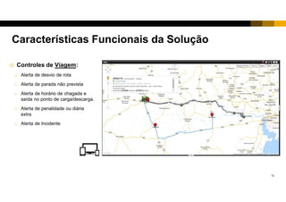 12
 Controles de Viagem:
o Alerta de desvio de rota
o Alerta de parada não prevista
o Alerta de horário de chegada e
saída no ponto de carga/descarga.
o Alerta de penalidade ou diária
extra
o Alerta de Incidente
Características Funcionais da Solução
 