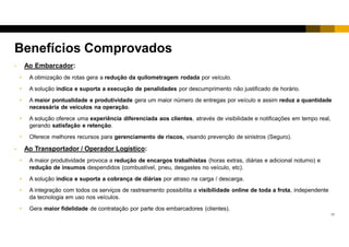 16
• Ao Embarcador:
• A otimização de rotas gera a redução da quilometragem rodada por veículo.
• A solução indica e suporta a execução de penalidades por descumprimento não justificado de horário e regras.
• A maior pontualidade e produtividade gera um maior número de entregas por veículo e assim reduz a quantidade
necessária de veículos na operação.
• A solução oferece uma experiência diferenciada aos usuários, através de visibilidade e notificações em tempo real.
• O embarcador pode disponibilizar visibilidade e informações aos clientes, gerando satisfação e retenção.
Benefícios Comprovados
 