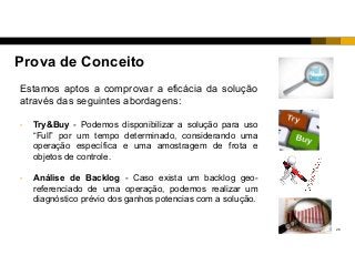 26
Prova de Conceito
Estamos aptos a comprovar a eficácia da solução
através das seguintes abordagens:
• Try&Buy - Podemos disponibilizar a solução para uso
“Full” por um tempo determinado, considerando uma
operação específica e uma amostragem de frota e
objetos de controle.
• Análise de Backlog - Caso exista um backlog geo-
referenciado de uma operação, podemos realizar um
diagnóstico prévio dos ganhos potencias com a solução.
 