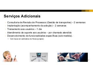 27
Serviços Adicionais
• Consultoria de Revisão de Processos (Gestão de transportes) – 2 semanas
• Implantação (acompanhamento da adoção) – 2 semanas
• Treinamento aos usuários – 1 dia
• Atendimento de suporte aos usuários – por chamado atendido
• Desenvolvimento de funcionalidades específicas (sob medida).
• Com base em estimativa de Horas (projeto)
 