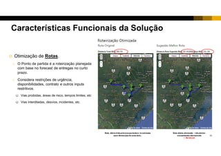 9
 Otimização de Rotas.
o O Ponto de partida é a roteirização planejada
com base no forecast de entregas no curto
prazo.
o Considera pontos de paradas e restrições de
urgência, contratos e outros inputs restritivos.
 Vias proibidas, áreas de risco, tempos limites, etc
 Vias interditadas, desvios, incidentes, etc.
Características Funcionais da Solução
 