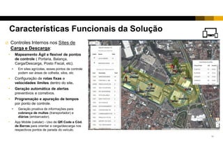 10
 Controles Internos nos Sites de
Carga e Descarga:
• Mapeamento Ágil e flexível de pontos
de controle ( Portaria, Balança,
Carga/Descarga, Posto Fiscal, etc).
• Em sites agrícolas, esses pontos de controle
podem ser áreas de colheita, silos, etc
• Configuração de rotas fixas e
velocidades limites dentro do site.
• Geração automática de alertas
preventivos e corretivos.
• Programação e apuração de tempos
por ponto de controle.
• Geração proativa de informações para
cobrança de multas (transportador) e
diárias (embarcador).
• App Mobile (celular) - Uso de QR Code e Cód.
de Barras para orientar a carga/descarga nos
respectivos pontos de parada do veículo.
Características Funcionais da Solução
 