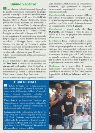 Buone Vacanze !
La redazione del notiziario ora è al completo.
La giunta comunale, su segnalazione dei gruppi
presenti in consiglio comunale, ha ufficialmente
nominato i componenti. Ci sono Cecilia Brivio,
Federica Floris e Andrea Ripamonti, ragazzi
giovani che hanno accettato con entusiasmo il
nuovo incarico.Ci sono Paolo Prestia,consigliere
comunale, che è stato indispensabile per l’avvio
della nuova versione de La Torretta e Matteo
Baraggia, membro della redazione dal 2013 con
la sua esperienza di amministratore comunale.
Sergio Magni è il nuovo Direttore responsabile
succedendo a Giuseppe Brivio , impeccabile
direttore che fece de La Torretta il miglior
notiziario dei piccoli comuni lombardi. C’è nella
redazione infine Gianni Bresciani, anima storica
membro della redazione da quasi 20 anni.
A tutti i componenti della redazione un augurio
di buon lavoro.
Buono è stato il lavoro fatto per le nuove cucine
dell’Area Feste, e quello che ha permesso una
giornata del verde pulito carica di significati e
di scoperte tenendo insieme la base della nostra
alimentazione (il Pane) e la cura del territorio (il
Creato come ci ricorda Papa Francesco).
Buono è stato il risultato di gestione economica
del Comune nel 2014,ottenuto tra complicazioni
normative, tagli governativi e importanti
cambiamenti organizzativi avvenuti nella
macchina comunale.
Complimenti alle ragazze e ai ragazzi di Ronco
che su fronti diversi ci fanno inorgoglire; sia per
il bel risultato sportivo raggiunto nel volley che
per il successo del torneo di calcio organizzato da
un intraprendente gruppo di giovani.
Complimenti e auguri anche alla Rosa
D’Argento, che festeggia i primi 10 anni di
attività ed è stato un progetto tanto ambizioso
allora quanto prezioso oggi.
La redazione de La Torretta riprenderà il lavoro
già a settembre, al ritorno dalla desiderata pausa
estiva. A questo proposito un pensiero va a chi
parte per paesi lontani, esotici o selvaggi e a chi
visita le città d’arte; c’è chi si tuffa in mare e chi
si arrampica in montagna; chi fa della vacanza
un periodo frenetico e chi la usa per rilassarsi o
per meditare; chi non vede l’ora di partire e chi
sceglie oppure è costretto a restare casa.
Qualunque sia la vostra idea di vacanza
auspichiamo vi possa servire a rompere la routine
quotidiana e vi consenta di fare “altro” dandovi
la possibilità di dedicare del tempo a ciò che vi
piace
E’ qui la Festa !
Sabato 11 luglio ’15 è stata inaugurata
dalla nostra Sindaco Kristiina Loukiainen la
nuova cucina dell’area feste del Parco Comunale.
Erano presenti numerosi cittadini e
rappresentanti delle associazioni del paese.
L’area feste è un importante elemento per
l’aggregazione a Ronco, soprattutto nel periodo
estivo. Ci auguriamo che la sua sistemazione sia
di ulteriore stimolo alle attività.
Protagonisti della realizzazione dei lavori in
tempi utili per la nuova stagione estiva sono
stati l’Arch. Businaro, responsabile dei lavori
pubblici, che ha progettato e diretto i lavori, il
vicesindaco Andrea Leoni, che li ha seguiti in
ogni fase e la ditta AF Service di Arcore che ha
ultimato i lavori in tempi stabiliti.
 