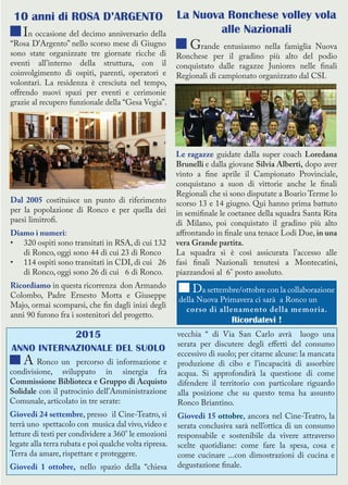 La Nuova Ronchese volley vola
alle Nazionali
Grande entusiasmo nella famiglia Nuova
Ronchese per il gradino più alto del podio
conquistato dalle ragazze Juniores nelle finali
Regionali di campionato organizzato dal CSI.
Le ragazze guidate dalla super coach Loredana
Brunelli e dalla giovane Silvia Alberti, dopo aver
vinto a fine aprile il Campionato Provinciale,
conquistano a suon di vittorie anche le finali
Regionali che si sono disputate a Boario Terme lo
scorso 13 e 14 giugno. Qui hanno prima battuto
in semifinale le coetanee della squadra Santa Rita
di Milano, poi conquistato il gradino più alto
affrontando in finale una tenace Lodi Due, in una
vera Grande partita.
La squadra si è così assicurata l’accesso alle
fasi finali Nazionali tenutesi a Montecatini,
piazzandosi al 6° posto assoluto.
2015
ANNO INTERNAZIONALE DEL SUOLO
A Ronco un percorso di informazione e
condivisione, sviluppato in sinergia fra
Commissione Biblioteca e Gruppo di Acquisto
Solidale con il patrocinio dell’Amministrazione
Comunale, articolato in tre serate:
Giovedi 24 settembre, presso il Cine-Teatro, si
terrà uno spettacolo con musica dal vivo,video e
letture di testi per condividere a 360° le emozioni
legate alla terra rubata e poi qualche volta ripresa.
Terra da amare, rispettare e proteggere.
Giovedi 1 ottobre, nello spazio della “chiesa
vecchia “ di Via San Carlo avrà luogo una
serata per discutere degli effetti del consumo
eccessivo di suolo; per citarne alcune: la mancata
produzione di cibo e l’incapacità di assorbire
acqua. Si approfondirà la questione di come
difendere il territorio con particolare riguardo
alla posizione che su questo tema ha assunto
Ronco Briantino.
Giovedi 15 ottobre, ancora nel Cine-Teatro, la
serata conclusiva sarà nell’ottica di un consumo
responsabile e sostenibile da vivere attraverso
scelte quotidiane: come fare la spesa, cosa e
come cucinare ...con dimostrazioni di cucina e
degustazione finale.
10 anni di ROSA D’ARGENTO
In occasione del decimo anniversario della
“Rosa D’Argento” nello scorso mese di Giugno
sono state organizzate tre giornate ricche di
eventi all’interno della struttura, con il
coinvolgimento di ospiti, parenti, operatori e
volontari. La residenza è cresciuta nel tempo,
offrendo nuovi spazi per eventi e cerimonie
grazie al recupero funzionale della “Gesa Vegia”.
Dal 2005 costituisce un punto di riferimento
per la popolazione di Ronco e per quella dei
paesi limitrofi.
Diamo i numeri:
•	 320 ospiti sono transitati in RSA, di cui 132
di Ronco, oggi sono 44 di cui 23 di Ronco
•	 114 ospiti sono transitati in CDI, di cui 26
di Ronco, oggi sono 26 di cui 6 di Ronco.
Ricordiamo in questa ricorrenza don Armando
Colombo, Padre Ernesto Motta e Giuseppe
Majo, ormai scomparsi, che fin dagli inizi degli
anni 90 furono fra i sostenitori del progetto.
Da settembre/ottobre con la collaborazione
della Nuova Primavera ci sarà a Ronco un
corso di allenamento della memoria.
Ricordatevi !
 