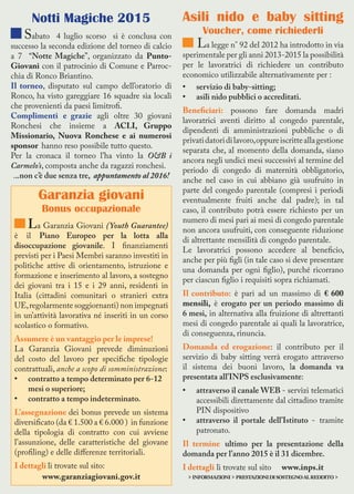 Asili nido e baby sitting
Voucher, come richiederli
La legge n° 92 del 2012 ha introdotto in via
sperimentale per gli anni 2013-2015 la possibilità
per le lavoratrici di richiedere un contributo
economico utilizzabile alternativamente per :
•	 servizio di baby-sitting;
•	 asili nido pubblici o accreditati.
Beneficiari: possono fare domanda madri
lavoratrici aventi diritto al congedo parentale,
dipendenti di amministrazioni pubbliche o di
privatidatoridilavoro,oppureiscritteallagestione
separata che, al momento della domanda, siano
ancora negli undici mesi successivi al termine del
periodo di congedo di maternità obbligatorio,
anche nel caso in cui abbiano già usufruito in
parte del congedo parentale (compresi i periodi
eventualmente fruiti anche dal padre); in tal
caso, il contributo potrà essere richiesto per un
numero di mesi pari ai mesi di congedo parentale
non ancora usufruiti, con conseguente riduzione
di altrettante mensilità di congedo parentale.
Le lavoratrici possono accedere al beneficio,
anche per più figli (in tale caso si deve presentare
una domanda per ogni figlio), purché ricorrano
per ciascun figlio i requisiti sopra richiamati.
Il contributo: è pari ad un massimo di € 600
mensili, è erogato per un periodo massimo di
6 mesi, in alternativa alla fruizione di altrettanti
mesi di congedo parentale ai quali la lavoratrice,
di conseguenza, rinuncia.
Domanda ed erogazione: il contributo per il
servizio di baby sitting verrà erogato attraverso
il sistema dei buoni lavoro, la domanda va
presentata all’INPS esclusivamente:
•	 attraverso il canale WEB - servizi telematici
accessibili direttamente dal cittadino tramite
PIN dispositivo
•	 attraverso il portale dell’Istituto - tramite
patronato.
Il termine ultimo per la presentazione della
domanda per l’anno 2015 è il 31 dicembre.
I dettagli li trovate sul sito www.inps.it
>informazioni>prestazionidisostegnoalreddito>
Garanzia giovani
Bonus occupazionale
La Garanzia Giovani (Youth Guarantee)
è il Piano Europeo per la lotta alla
disoccupazione giovanile. I finanziamenti
previsti per i Paesi Membri saranno investiti in
politiche attive di orientamento, istruzione e
formazione e inserimento al lavoro, a sostegno
dei giovani tra i 15 e i 29 anni, residenti in
Italia (cittadini comunitari o stranieri extra
UE,regolarmente soggiornanti) non impegnati
in un’attività lavorativa né inseriti in un corso
scolastico o formativo.
Assumere è un vantaggio per le imprese!
La Garanzia Giovani prevede diminuzioni
del costo del lavoro per specifiche tipologie
contrattuali, anche a scopo di somministrazione:
•	 contratto a tempo determinato per 6-12
mesi o superiore;
•	 contratto a tempo indeterminato.
L’assegnazione dei bonus prevede un sistema
diversificato (da € 1.500 a € 6.000 ) in funzione
della tipologia di contratto con cui avviene
l’assunzione, delle caratteristiche del giovane
(profiling) e delle differenze territoriali.
I dettagli li trovate sul sito:
www.garanziagiovani.gov.it
Notti Magiche 2015
Sabato 4 luglio scorso si è conclusa con
successo la seconda edizione del torneo di calcio
a 7 “Notte Magiche”, organizzato da Punto-
Giovani con il patrocinio di Comune e Parroc-
chia di Ronco Briantino.
Il torneo, disputato sul campo dell’oratorio di
Ronco, ha visto gareggiare 16 squadre sia locali
che provenienti da paesi limitrofi.
Complimenti e grazie agli oltre 30 giovani
Ronchesi che insieme a ACLI, Gruppo
Missionario, Nuova Ronchese e ai numerosi
sponsor hanno reso possibile tutto questo.
Per la cronaca il torneo l’ha vinto la O&B i
Carmelo’s, composta anche da ragazzi ronchesi.
...non c’è due senza tre, appuntamento al 2016!
 