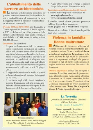 La Torretta
periodico dell’Amministrazione Comunale
di Ronco Briantino
Anno 11 - numero 2- luglio 2015
Direttore responsabile: Sergio Magni
Grafica: Martina Pozzoni
Stampa: Eurostampa SNC di Sebben G.M. &C
via Penghe 36/A - 35030 Selvazzano Dentro (PD)
Autorizzazione Tribunale di
Monza n° 728 dell’8 marzo 2005
L’abbattimento delle
barriere architettoniche
Le barriere architettoniche consistono in
qualsiasi elemento costruttivo che impedisca, li-
miti o renda difficoltosi gli spostamenti da parte
di soggetti portatori di handicap, con limitata ca-
pacità motoria e sensoriale.
Decreto 4394 del 28/05/2015: con il suddetto, la
Giunta regionale ha approvato il Bando regiona-
le 2015 per l’eliminazione e il superamento delle
barriere architettoniche negli edifici privati, ai
sensi della l.r. n.6/1989, mettendo a disposizione
300.000, 00 euro.
Destinatari dei contributi:
•	 Le persone diversamente abili con menoma-
zioni o limitazioni permanenti, di carattere
fisico o di carattere sensoriale o di carattere
cognitivo, ivi compresa la cecità, che incon-
trano ostacoli, impedimenti o limitazioni ad
usufruire, in condizioni di adeguata sicu-
rezza ed autonomia, degli spazi nell’edificio
nel quale hanno la loro residenza anagrafica
o assumano la residenza entro il 30 giugno
2016.
•	 I soggetti che esercitano la tutela, la potestà
o l’amministrazione di sostegno dei soggetti
di cui sopra.
•	 I condòmini negli edifici in cui risiedono le
persone diversamente abili che abbiano con-
tribuito alla realizzazione delle opere di ab-
battimento delle barriere architettoniche.
•	 Ogni altra persona che sostenga la spesa in
luogo della persona diversamente abile.
Presentazione della domanda e riferimenti
Il relativo Bando regionale è scaricabile da:
www.regionelombardia.it
www.comune.roncobriantino.mb.it
I cittadini aventi diritto potranno presentare
richiesta di contributo a decorrere:
dal 15 giugno e fino al 30 settembre compreso.
L’eventuale modulistica è altresì resa disponibile
dagli uffici comunali.
Violenza in famiglia
Donne maltrattate
All’interno del fenomeno dilagante di
violenza contro le donne sta aumentando quel-
la su donne anziane. Si tratta a volte di donne
abitualmente maltrattate dal coniuge, a volte
invece da parte dei figli adulti. La crisi econo-
mica e le separazioni coniugali che possono
costringere i figli al rientro nella famiglia di
origine sembrano aumentare l’incidenza del
fenomeno.
Diventa importante quindi fare emergere le
situazioni di rischio e incontrare le persone an-
ziane affinché possano riconoscere e affrontare
il problema. A tal scopo a settembre, la data
non è ancora stata fissata, l’Amministrazione
Comunale organizzerà un evento dedicato in
collaborazione con “Auser Filo d’argento” e
Centro di Aiuto Donne Maltrattate.
la nuova redazione:
Andrea Ripamonti, Federica Floris, Matteo Baraggia,
Sergio Magni, Cecilia Brivio, Gianni Bresciani,
Paolo Prestia.
 