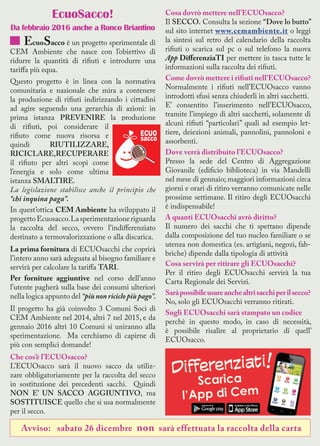 EcuoSacco!
Da febbraio 2016 anche a Ronco Briantino
EcuoSacco è un progetto sperimentale di
CEM Ambiente che nasce con l’obiettivo di
ridurre la quantità di rifiuti e introdurre una
tariffa più equa.
Questo progetto è in linea con la normativa
comunitaria e nazionale che mira a contenere
la produzione di rifiuti indirizzando i cittadini
ad agire seguendo una gerarchia di azioni: in
prima istanza PREVENIRE la produzione
di rifiuti, poi considerare il
rifiuto come nuova risorsa e
quindi RIUTILIZZARE,
RICICLARE,RECUPERARE
il rifiuto per altri scopi come
l’energia e solo come ultima
istanza SMALTIRE.
La legislazione stabilisce anche il principio che
“chi inquina paga”.
In quest’ottica CEM Ambiente ha sviluppato il
progettoEcuosacco.Lasperimentazioneriguarda
la raccolta del secco, ovvero l’indifferenziato
destinato a termovalorizzazione o alla discarica.
La prima fornitura di ECUOsacchi che coprirà
l’intero anno sarà adeguata al bisogno familiare e
servirà per calcolare la tariffa TARI.
Per forniture aggiuntive nel corso dell’anno
l’utente pagherà sulla base dei consumi ulteriori
nella logica appunto del “più non riciclo più pago”.
Il progetto ha già coinvolto 3 Comuni Soci di
CEM Ambiente nel 2014, altri 7 nel 2015, e da
gennaio 2016 altri 10 Comuni si uniranno alla
sperimentazione. Ma cerchiamo di capirne di
più con semplici domande!
Che cos’è l’ECUOsacco?
L’ECUOsacco sarà il nuovo sacco da utiliz-
zare obbligatoriamente per la raccolta del secco
in sostituzione dei precedenti sacchi. Quindi
NON E’ UN SACCO AGGIUNTIVO, ma
SOSTITUISCE quello che si usa normalmente
per il secco.
Cosa dovrò mettere nell’ECUOsacco?
Il SECCO. Consulta la sezione “Dove lo butto”
sul sito internet www.cemambiente.it o leggi
la sintesi sul retro del calendario della raccolta
rifiuti o scarica sul pc o sul telefono la nuova
App DifferenziaTI per mettere in tasca tutte le
informazioni sulla raccolta dei rifiuti.
Come dovrò mettere i rifiuti nell’ECUOsacco?
Normalmente i rifiuti nell’ECUOsacco vanno
introdotti sfusi senza chiuderli in altri sacchetti.
E’ consentito l’inserimento nell’ECUOsacco,
tramite l’impiego di altri sacchetti, solamente di
alcuni rifiuti “particolari” quali ad esempio let-
tiere, deiezioni animali, pannolini, pannoloni e
assorbenti.
Dove verrà distribuito l’ECUOsacco?
Presso la sede del Centro di Aggregazione
Giovanile (edificio biblioteca) in via Mandelli
nel mese di gennaio; maggiori informazioni circa
giorni e orari di ritiro verranno comunicate nelle
prossime settimane. Il ritiro degli ECUOsacchi
è indispensabile!
A quanti ECUOsacchi avrò diritto?
Il numero dei sacchi che ti spettano dipende
dalla composizione del tuo nucleo familiare o se
utenza non domestica (es. artigiani, negozi, fab-
briche) dipende dalla tipologia di attività
Cosa servirà per ritirare gli ECUOsacchi?
Per il ritiro degli ECUOsacchi servirà la tua
Carta Regionale dei Servizi.
Saràpossibileusareanchealtrisacchiperilsecco?
No, solo gli ECUOsacchi verranno ritirati.
Sugli ECUOsacchi sarà stampato un codice
perchè in questo modo, in caso di necessità,
è possibile risalire al proprietario di quell’
ECUOsacco.
Avviso: sabato 26 dicembre non sarà effettuata la raccolta della carta
 