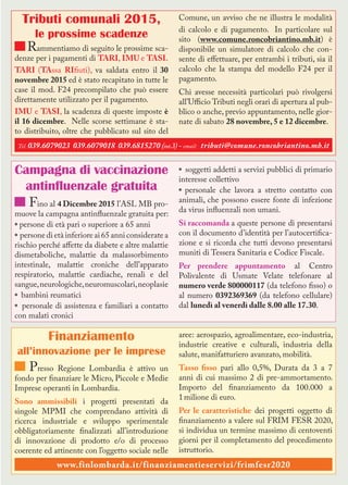 Tributi comunali 2015,
le prossime scadenze
Rammentiamo di seguito le prossime sca-
denze per i pagamenti di TARI, IMU e TASI.
TARI (TAssa RIfiuti), va saldata entro il 30
novembre 2015 ed è stato recapitato in tutte le
case il mod. F24 precompilato che può essere
direttamente utilizzato per il pagamento.
IMU e TASI, la scadenza di queste imposte è
il 16 dicembre. Nelle scorse settimane è sta-
to distribuito, oltre che pubblicato sul sito del
Comune, un avviso che ne illustra le modalità
di calcolo e di pagamento. In particolare sul
sito (www.comune.roncobriantino.mb.it) è
disponibile un simulatore di calcolo che con-
sente di effettuare, per entrambi i tributi, sia il
calcolo che la stampa del modello F24 per il
pagamento.
Chi avesse necessità particolari può rivolgersi
all’Ufficio Tributi negli orari di apertura al pub-
blico o anche, previo appuntamento, nelle gior-
nate di sabato 28 novembre, 5 e 12 dicembre.
Campagna di vaccinazione
antinfluenzale gratuita
Fino al 4 Dicembre 2015 l’ASL MB pro-
muove la campagna antinfluenzale gratuita per:
* persone di età pari o superiore a 65 anni
* persone di età inferiore ai 65 anni considerate a
rischio perché affette da diabete e altre malattie
dismetaboliche, malattie da malassorbimento
intestinale, malattie croniche dell’apparato
respiratorio, malattie cardiache, renali e del
sangue,neurologiche,neuromuscolari,neoplasie
* bambini reumatici
* personale di assistenza e familiari a contatto
con malati cronici
* soggetti addetti a servizi pubblici di primario
interesse collettivo
* personale che lavora a stretto contatto con
animali, che possono essere fonte di infezione
da virus influenzali non umani.
Si raccomanda a queste persone di presentarsi
con il documento d’identità per l’autocertifica-
zione e si ricorda che tutti devono presentarsi
muniti di Tessera Sanitaria e Codice Fiscale.
Per prendere appuntamento al Centro
Polivalente di Usmate Velate telefonare al
numero verde 800000117 (da telefono fisso) o
al numero 0392369369 (da telefono cellulare)
dal lunedì al venerdì dalle 8.00 alle 17.30.
Finanziamento
all’innovazione per le imprese
Presso Regione Lombardia è attivo un
fondo per finanziare le Micro, Piccole e Medie
Imprese operanti in Lombardia.
Sono ammissibili i progetti presentati da
singole MPMI che comprendano attività di
ricerca industriale e sviluppo sperimentale
obbligatoriamente finalizzati all’introduzione
di innovazione di prodotto e/o di processo
coerente ed attinente con l’oggetto sociale nelle
aree: aerospazio, agroalimentare, eco-industria,
industrie creative e culturali, industria della
salute, manifatturiero avanzato, mobilità.
Tasso fisso pari allo 0,5%, Durata da 3 a 7
anni di cui massimo 2 di pre-ammortamento.
Importo del finanziamento da 100.000 a
1milione di euro.
Per le caratteristiche dei progetti oggetto di
finanziamento a valere sul FRIM FESR 2020,
si individua un termine massimo di centoventi
giorni per il completamento del procedimento
istruttorio.
www.finlombarda.it/finanziamentieservizi/frimfesr2020
Tel. 039.6079023 039.6079018 039.6815270 (int.3)- email: tributi@comune.roncobriantino.mb.it
 