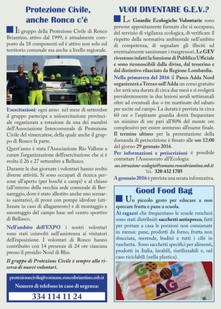 Protezione Civile,
anche Ronco c’è
Il gruppo della Protezione Civile di Ronco
Briantino, attivo dal 1999, è attualmente com-
posto da 18 componenti ed è attivo non solo sul
territorio comunale ma anche a livello regionale.
Esercitazioni: ogni anno nel mese di settembre
il gruppo partecipa a un’esercitazione provinci-
ale organizzata a rotazione da una dei membri
dell’Associazione Intercomunale di Protezione
Civile del vimercatese, della quale anche il grup-
po di Ronco fa parte.
Quest’anno è stata l’Associazione Rio Vallone a
curare l’organizzazione dell’esercitazione che si è
svolta il 26 e 27 settembre a Bellusco.
Durante le due giornate i volontari hanno svolto
diverse attività. Si sono occupati di ricerca per-
sone all’aperto (per boschi e campi) e al chiuso
(all’interno della vecchia sede comunale di Ber-
nareggio, dove è stato allestito anche uno scenar-
io sanitario), di prove con pompe idrofore (uti-
lizzate in caso di allagamento) e di montaggio e
smontaggio del campo base nel centro sportivo
di Bellusco.
Nell’ambito dell’EXPO i nostri volontari
sono stati coinvolti nell’assistenza ai visitatori
dell’esposizione. I volontari di Ronco hanno
contribuito con 14 presenze di 24 ore ciascuna
presso il presidio Nord di Rho.
Il gruppo di Protezione Civile è sempre alla ri-
cerca di nuovi volontari.
VUOI DIVENTARE G.E.V.?
Le Guardie Ecologiche Volontarie sono
persone appositamente formate che si occupano,
del servizio di vigilanza ecologica, di verificare il
rispetto della normativa ambientale nell’ambito
di competenza, di segnalare gli illeciti ed
eventualmente sanzionare i trasgressori.Le GEV
rivestonoinfattilafunzionediPubblicoUfficiale
e sono riconoscibili dalla divisa, dal tesserino e
dal distintivo rilasciato da Regione Lombardia.
Nella primavera del 2016 il Parco Adda Nord
organizzerà aTrezzo sull’Adda un corso gratuito
che avrà una durata di circa due mesi e si svolgerà
prevalentemente in due lezioni serali settimanali
oltre ad eventuali due o tre mattinate del sabato
per uscite sul campo. La durata è prevista in circa
60 ore e l’aspirante guardia dovrà frequentare
un minimo di ore pari all’80% del monte ore
complessivo per essere ammesso all’esame finale.
Il termine ultimo per la presentazione della
domanda di preiscrizione è fissato alle ore 12:00
del giorno 29 gennaio 2016.
Per informazioni e preiscrizioni è possibile
contattare l’Assessorato all’Ecologia:
ass.istruzione-ecologia@comune.roncobriantino.mb.it
Tel. 320 432 1705
Agennaio2016 è prevista una serata informativa.
Good Food Bag
Un piccolo gesto per educare a non
sprecare frutta e pane a scuola.
Ai ragazzi che frequentano le scuole ronchesi
sono stati distribuiti sacchetti antispreco, fatti
per portare a casa le porzioni non consumate
in mensa: pane, prodotti da forno, frutta non
sbucciata, merende, budini e tutti i cibi in
vaschetta. Sono sacchetti specifici per alimenti,
prodotti in Italia, lavabili, riutilizzabili e, nel
caso riciclabili (nella plastica).
protezionecivile@comune.roncobriantino.mb.it
Numero di telefono in caso di urgenza:
334 114 11 24
 