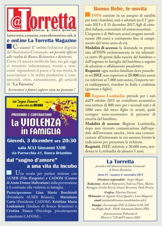 La Torretta
periodico dell’Amministrazione Comunale
di Ronco Briantino
Anno 11 - numero 4- novembre 2015
Direttore responsabile: Sergio Magni
Redazione: Andrea Ripamonti, Federica Floris, Matteo
Baraggia, Cecilia Brivio, Gianni Bresciani, Paolo Prestia.
Grafica: Martina Pozzoni
Webmaster ed. digitale: Enzo Quadri e Luca Magnetti
email:notiziario@comune.roncobriantino.mb.it
Stampa: Eurostampa SNC di Sebben G.M. &C
via Penghe 36/A - 35030 Selvazzano Dentro (PD)
Autorizzazione Tribunale di
Monza n° 728 dell’8 marzo 2005
Bonus Bebè, le novità
INPS: consiste in un assegno di natalità
per tutti i bambini, nati o adottati tra il 1° gen-
naio 2015 e il 31 dicembre 2017, figli di citta-
dini italiani, comunitari ed extracomunitari.
L’importo è di 960 euro annui erogato mensil-
mente (80 euro) e corrisposto fino al compi-
mento del terzo anno di età.
Modalità di accesso: la domanda va presen-
tata all’INPS esclusivamente in via telemati-
ca entro 90 giorni dalla nascita del bambino o
dall’ingresso in famiglia del bambino a seguito
di adozione o affidamento preadottivo.
Requisiti: ogni nucleo familiare deve possede-
re un ISEE non superiore ai 25.000 euro annui
(se inferiore ai 7.000 euro annui,l’importo ver-
rà raddoppiato), risiedere in Italia e coabitare
(genitore e figlio).
Regione Lombardia: prevede per i nati
dall’8 ottobre 2015 un contributo economico
una tantum di 800 euro per i secondi nati e di
1000 euro dal terzo figlio in avanti, quale
sostegno socio-economico al percorso di
crescita del bambino.
Modalità di accesso: Regione Lombardia,
dopo aver ricevuto comunicazione dall’ospe-
dale dell’avvenuta nascita., invia una comuni-
cazione all’interessato in cui saranno fornite le
indicazioni per presentare la richiesta.
Requisiti: ISEE inferiore a 30.000 euro, resi-
denza in Lombardia da almeno 5 anni.
latorretta.comune.roncobriantino.mb.it
è onLine La Torretta Magazine
Ci siamo! E’ online l’edizione digitale
del Notiziario Comunale: un portale offerto
alle realtà di Ronco Briantino e dintorni.
Certo c’è ancora molto da fare, ma già oggi
vi troverete informazioni, eventi e reso-
conti riguardanti il paese e la sua storia, le
associazioni e le realtà produttive e com-
merciali, oltre, naturalmente, gli articoli
de “La Torretta”.
Scriveteci e fateci sapere cosa ne pensate !
Giovedì, 3 dicembre ore 20:30
sala ACLI Giovanni XXIII
via Parrocchia 41, Ronco Briantino
dal “sogno d’amore”
a una vita da incubo
Una serata per parlare insieme con
AUSER (Filo d’argento) e CADOM (Centro
di Aiuto Donne Maltrattate) sulla prevenzione
e il contrasto alla violenza in famiglia.
Parteciperanno: Gian Mario Boschiroli
(Presidente AUSER Brianza), Marialuisa
Carta (Presidente CADOM), Kristiina Maria
Loukiainen (Sindaco di Ronco Briantino) e
Cristina Frasca (Psicologa psicoterapeuta
consulente CADOM)..
 