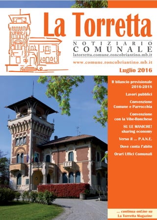 Luglio 2016
www.comune.roncobriantino.mb.it
N O T I Z I A R I O
C O M U N A L E
latorretta.comune.roncobriantino.mb.it
... continua onLine su
La Torretta Magazine
Il bilancio previsionale
2016-2018
Lavori pubblici
Convenzione
Comune e Parrocchia
Convenzione
con la Vibe-Ronchese
SU LE MANICHE!
sharing economy
Verso il … P.A.N.E.
Dove conta l’abito
Orari Uffici Comunali
 