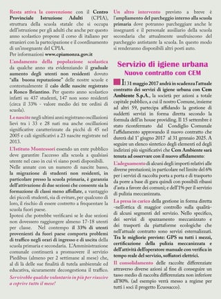Resta attiva la convenzione con il Centro
Provinciale Istruzione Adulti (CPIA),
struttura della scuola statale che si occupa
dell’istruzione per gli adulti che anche per questo
anno scolastico propone il corso di italiano per
stranieri con la partecipazione e il coordinamento
di un’insegnante del CPIA.
Per informazioni www.cpiamonza.gov.it
L’andamento della popolazione scolastica
da qualche anno sta evidenziando il graduale
aumento degli utenti non residenti dovuto
“alla buona reputazione” delle nostre scuole e
contestualmente il calo delle nascite registrato
a Ronco Briantino. Per questo anno scolastico
infatti su 437 studenti, 147 non sono residenti
(circa il 33% - valore medio dei tre ordini di
scuola).
Lenascitenegli ultimi anni registrano oscillazioni
lievi tra i 33 e 28 nati ma anche oscillazioni
significative caratterizzate da picchi di 45 nel
2005 e cali significativi a 23 nascite registrate nel
2013.
L’Istituto Montessori essendo un ente pubblico
deve garantire l’accesso alla scuola a qualsiasi
utente nel caso in cui vi siano posti disponibili.
Nelle annate con un numero di nascite basso,
la migrazione di studenti non residenti, in
particolare presso la scuola primaria, è garanzia
dell’attivazione di due sezioni che consente sia la
formazione di classi meno affollate, a vantaggio
dei piccoli studenti, sia di evitare, per qualcuno di
loro, il rischio di essere costretto a frequentare la
scuola fuori paese.
Ipotesi che potrebbe verificarsi se le due sezioni
non dovessero raggiungere almeno 17-18 utenti
per classe. Nel contempo il 33% di utenti
provenienti da fuori paese comporta problemi
di traffico negli orari di ingresso e di uscita della
scuola primaria e secondaria. L’Amministrazione
comunale continuerà a promuovere il servizio
Piedibus (almeno per 2 settimane al mese) che,
al di là delle sue finalità di tutela ambientale ed
educativa, sicuramente decongestiona il traffico.
Servirebbe qualche volontario in più per riuscire
a coprire tutto il mese!
Un altro intervento previsto a breve è
l’ampliamento del parcheggio interno alla scuola
primaria dove potranno parcheggiare anche le
insegnanti e il personale ausiliario della scuola
secondaria che attualmente usufruiscono del
parcheggio antistante la scuola. In questo modo
si renderanno disponibili altri posti auto.
Servizio di igiene urbana
Nuovo contratto con CEM
Il 31 maggio 2017 andrà in scadenza l’attuale
contratto dei servizi di igiene urbana con Cem
Ambiente S.p.A., la società per azioni a totale
capitale pubblico, a cui il nostro Comune, insieme
ad altri 59, partecipa affidando la gestione di
suddetti servizi in forma diretta secondo la
formula dell’in house providing. Il 15 settembre è
stato riconfermato dal Condiglio Comunale
l’affidamento approvando il nuovo contratto che
durerà dal 1° giugno 2017 al 31 gennaio 2025. A
seguire un elenco sintetico degli elementi ed degli
indirizzi più significativi che Cem Ambiente sarà
tenuta ad osservare con il nuovo affidamento:
L’adeguamentodi alcuni degli importi relativi alle
diverse prestazioni; in particolare nel limite del 6%
per i servizi di raccolta porta a porta e di trasporto
da porre a base di gara quindi con possibili ribassi
d’asta a favore dei comuni; e dell’1% per il servizio
di pulizia meccanizzata.
La presa in carico della gestione in forma diretta
-nell’ottica di maggior controllo sulla qualità-
di alcuni segmenti del servizio. Nello specifico,
dei servizi di spazzamento meccanizzato e
dei trasporti da piattaforme ecologiche che
nell’attuale contratto sono servizi esternalizzati.
Tra le migliorie previste: GPS su tutti i mezzi,
certificazione della pulizia meccanizzata e
dell’attività dell’operatore manuale con verifica in
tempo reale del servizio, soffiatori elettrici.
Il consolidamento delle raccolte differenziate
attraverso diverse azioni al fine di conseguire un
tasso medio di raccolta differenziata non inferiore
all’80%. (ad esempio verrà messo a regime per
tutti i soci il progetto Ecuosacco).
 