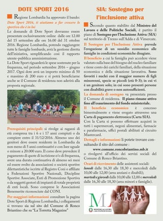 DOTE SPORT 2016
Regione Lombardia ha approvato il bando:
Dote Sport 2016, ti aiutiamo a far crescere lo
sportivo che è in lui
Le domande di Dote Sport dovranno essere
presentate esclusivamente online dalle ore 12.00
del 15 settembre alle ore 16.00 del 31 ottobre
2016. Regione Lombardia, potendo raggiungere
tutte le famiglie lombarde,avrà la gestione diretta
dell’iniziativa, semplificando così il rapporto
utente-pubblica amministrazione.
La Dote Sport riguarderà le spese sostenute per la
frequenza, nel periodo settembre 2016 – giugno
2017. Ogni dote avrà un importo minimo di 50
e massimo di 200 euro e si potrà beneficiarne
anche se il Comune di residenza non aderirà alla
proposta regionale.
Prerequisiti principali: si rivolge ai ragazzi di
età compresa tra i 6 e i 17 anni compiuti o da
compiere entro il 31/12/2016. Almeno uno dei
genitori deve essere residente in Lombardia da
non meno di 5 anni continuativi e con Isee uguale
o minore a 20.000 euro. Il corso deve prevedere il
pagamento di quote di iscrizione e/o di frequenza,
avere una durata continuativa di almeno sei mesi
ed essere svolto da associazioni o società sportive
dilettantistiche iscritte al Registro Coni o affiliate
a Federazioni Sportive Nazionali, Discipline
Sportive Associate, Enti di Promozione Sportiva
o da soggetti gestori di impianti di totale proprietà
di enti locali. Sono comprese le Associazioni
Benemerite riconosciute dal CONI.
Per maggiori informazioni consultare la pagina
Dote Sport di Regione Lombardia,i collegamenti
si trovano sia sul sito del Comune di Ronco
Briantino che su “La Torretta Magazine”
SIA: Sostegno per
l’inclusione attiva
Secondo quanto stabilito dal Ministro del
Lavoro e delle Politiche Sociali, è partito il
piano di Sostegno per l’Inclusione Attiva (SIA)
sul territorio di Trezzo sull’Adda e di Vimercate.
Il Sostegno per l’Inclusione Attiva prevede
l’erogazione di un sussidio economico alle
famiglie in condizioni economiche disagiate.
Il beneficio a cui la famiglia può accedere viene
valutato sulla base del bisogno del nucleo familiare
e tiene conto dei carichi familiari, della situazione
economica e della situazione lavorativa. Sono
favoriti i nuclei con il maggior numero di figli
minorenni, specie se piccoli (età 0-3); in cui vi
è un genitore solo; in cui sono presenti persone
con disabilità grave o non autosufficienti.
La domanda di sostegno va presentata presso
il Comune di residenza. Il piano rimane attivo
fino all’esaurimento del fondo ministeriale.
Il beneficio economico è concesso
bimestralmente e viene erogato attraverso una
Carta di pagamento elettronica (Carta SIA).
Con la Carta si possono effettuare acquisti in
tutti i supermercati, negozi alimentari, farmacie
e parafarmacie, uffici postali abilitati al circuito
Mastercard.
Dettagli e informazioni li potete trovare con-
sultando il sito del comune :
www.comune.roncobriantino.mb.it
o rivolgervi all’ufficio dei servizi sociali del
Comune di Ronco Briantino.
Orari di ricevimento delle assistenti sociali:
lunedì dalle 16,30 alle 18,30 e mercoledì dalle
10,00 alle 12,00 (area anziani e disabili);
martedìegiovedì dalle 10,00 alle 12,00 e mercoledì
dalle 16,30 alle 18,30 (area minori e famiglie).
 