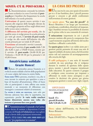 NOVITÀ: C’É IL POST-SCUOLA
L’Amministrazione comunale ha istituito
per l’anno scolastico in corso il servizio di post-
scuola per i bambini che frequentano la scuola
dell’infanzia e la scuola primaria.
L’attivazione di questo nuovo servizio è una
risposta alle esigenze delle famiglie rilevate da
un sondaggio proposto ad hoc negli ultimi mesi
dello scorso anno scolastico.
A differenza del servizio pre-scuola, che da
qualche anno si svolge presso la scuola primaria
per tutti gli utenti, il servizio di post-scuola
si svolge sia alla scuola dell’infanzia che alla
scuola primaria per un totale di 29 utenti.
L’iscrizione ad entrambi i servizi è annuale.
Il costo per il servizio di pre-scuola (dalle 7.20
alle 8.20) è pari a 178,00 €/anno, mentre per
il servizio di post-scuola (16.00-18.30 per
l’infanzia e 16.20-18-30 per la primaria) è di
65,00 €/mese
LA CASA DEI PICCOLI
Una casa tra le case,uno spazio di incontro
per te e il tuo bambino, dove i piccoli possono
giocare e crescere e gli adulti confrontarsi
nell’avventura di essere genitori.
Lo spazio gioco “La casa dei piccoli” di
Ronco Briantino è un luogo per incontrarsi,
socializzare, condividere, divertirsi ed imparare.
Qui i bambini trovano la possibilità di inserirsi
per la prima volta in una comunità di coetanei.
È un’occasione importante in cui i piccoli
possono mettere alla prova le competenze fino
a quel momento acquisite all’interno del nucleo
familiare e affinarle o arricchirle.
Lo spazio gioco inoltre è un valido aiuto per i
genitori perchè permette di creare una rete di
rapportisolidaliedimutuoaiuto,chelifasentire
meno soli nel cammino di accompagnamento
alla crescita dei figli.
Il caffé pedagogico, è una serie di incontri
condotti da una psicologa che si svolgono
durante le mattine di apertura dello spazio
gioco, mentre i piccoli vengono intrattenuti
dalle educatrici. In questo contesto il gruppo
si configura come occasione per imparare a
affrontare in modo meno ansiogeno e più
creativo le decisioni che giorno per giorno
impegnano genitori e nonni con i figli e nipoti.
Dove: salone dell’Oratorio, via Parrocchia
Ronco Briantino
Informazioni:
Paola 339 6957353 e Virginia 338 6213760
Amatriciana solidale
Grazie Ronco!
Sabato 24 settembre presso l’oratorio si è
svolta la serata solidale a favore delle popolazioni
e le zone colpite dal sisma in centro Italia.
Sono state 550 le persone, ronchesi e no, che si
sono trovate in oratorio per aperitivo e cena a
base di bucatini all’amatriciana. Oltre al buon
cibo ai partecipanti è stata offerta una serata
musicale e un momento di riflessione con
immagini e commenti relativi al terremoto.
La serata è stata un successo, non solo per
l’elevata adesione ben oltre le aspettative, ma
soprattutto perché le varie realtà ronchesi
hanno dimostrato ancora una volta che
insieme si possono fare cose grandi.
L’Amministrazione Comunale e la Caritas
hanno deciso di mettere a disposizione il conto
corrente del Fondo di Solidarietà per raccogliere
fondi a favore delle popolazioni terremotate.
IBAN: IT32 G033 5901 6001 0000 0009 625
causale “pro popolazioni terremotate” .
OPEN DAYS
NUOVA STAGIONE
2016/2017
lunedi 17e
giovedi20ottobre
dalle 9,30 alle 11,30
 