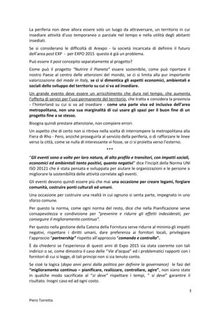 La periferia non deve allora essere solo un luogo da attraversare, un territorio in cui
insediare attività d’uso temporaneo o parziale nel tempo e nella utilità degli abitanti
insediati.
Se si considerano le difficoltà di Arexpo - la società incaricata di definire il futuro
dell’area post EXP - per EXPO 2015 questo è già un problema.
Può essere il post concepito separatamente al progetto?
Come può il progetto “Nutrire il Pianeta” essere sostenibile, come può riportare il
nostro Paese al centro delle attenzioni del mondo, se ci si limita alla pur importante
valorizzazione del made in Italy, se ci si dimentica gli aspetti economici, ambientali e
sociali dello sviluppo del territorio su cui si va ad insediare.
Un grande evento deve essere un arricchimento che dura nel tempo, che aumenta
l’offerta di servizi per l’uso permanente del territorio, che tratta e considera la provincia
- l’hinterland su cui si va ad insediare - come una parte viva ed inclusiva dell’area
metropolitana, non una sua marginalità di cui usare gli spazi per il buon fine di un
progetto fine a se stesso.
Bisogna quindi prestare attenzione, non compiere errori.
Un aspetto che di certo non si ritrova nella scelta di interrompere la metropolitana alla
Fiera di Rho - Pero, anziché proseguirla al servizio della periferia, o di rafforzare le linee
verso la città, come se nulla di interessante vi fosse, se ci si proietta verso l’esterno.
***
“Gli eventi sono a volte per loro natura, di alto profilo e transitori, con impatti sociali,
economici ed ambientali tanto positivi, quanto negativi” dice l’incipit della Norma UNI
ISO 20121 che è stata pensata e sviluppata per aiutare le organizzazioni e le persone a
migliorare la sostenibilità delle attività correlate agli eventi.
Gli eventi devono quindi essere più che mai una occasione per creare legami, forgiare
comunità, costruire ponti culturali ed umani.
Una occasione per costruire una realtà in cui ognuno si senta parte, impegnato in uno
sforzo comune.
Per questo la norma, come ogni norma del resto, dice che nella Pianificazione serve
consapevolezza e condivisione per “prevenire e ridurre gli effetti indesiderati, per
conseguire il miglioramento continuo”.
Per questo nella gestione della Catena della Fornitura serve ridurre al minimo gli impatti
negativi, rispettare i diritti umani, dare preferenza ai fornitori locali, privilegiare
l’approccio “partnership” rispetto all’approccio “comando e controllo”.
È da chiedersi se l’esperienza di questi anni di Expo 2015 sia stata coerente con tali
indirizzi o se, come dimostra il caso delle “Vie d’acqua” ed i problematici rapporti con i
fornitori di cui si legge, di tali principi non si sia tenuto conto.
Se cioè la logica (dopo anni persi dalla politica per definire la governance) le fasi del
“miglioramento continuo – pianificare, realizzare, controllare, agire”, non siano state
in qualche modo sacrificate al “si deve” rispettare i tempi, “ si deve” garantire il
risultato. Inogni caso ed ad ogni costo.
3
Piero Torretta
 
