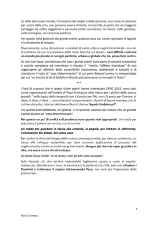 Le sfide del nuovo mondo, l’inclusione dei luoghi e delle persone, così come le soluzioni
per uscire dalla crisi, non possono essere limitate, circoscritte ai pochi che ne traggono
vantaggio ed utilità soggettive e personali (nelle consulenza, nei lavori, nella gestione,
nella immagine, nel consenso politico).
Per questo nella gestione dei grandi eventi, qualsiasi esso sia, vanno ripensate le logiche
e le dinamiche di sempre.
Diversamente, come dimostrano i mondiali di calcio a Rio e negli Emirati Arabi - sia con
la statistica sia con la previsione delle morti bianche sul lavoro - sarà difficile costruire
un mondo più plurale in cui ogni periferia, urbana o globale che sia, possa farsi centro.
Se così non fosse, considerato che tutti i grandi eventi sono parte di sistema economico
e sociale complesso ed interrelato è elevato il “rischio, l’effetto incertezza” di non
raggiungere gli obiettivi della sostenibilità (economica, ambientale e sociale) e di
ricondurre il tutto al “caos deterministico” di cui parla Edward Lorenz in meteorologia
per cui “un battito di ali di farfalla in Brasile può provocare un tornado in Texas”.
***
I fatti di cronaca che in questi ultimi giorni hanno interessato EXPO 2015, sono stati
come rappresentati nell’omelia di Papa Francesco nella messa per i politici dello scorso
giovedì: “nella logica della necessità non c’è posto per Dio, non c’è posto per l’amore: si
deve, si deve, si deve … sono diventati comportamenti. Uomini di buone maniere, ma di
cattive abitudini, i dottori del dovere Gesù li chiama Sepolcri Imbiancati”.
Per questo tutti dobbiamo, nel grande e nel piccolo, operare per evitare che un grande
evento diventi un “caos deterministico”.
Per questo un po’ di umiltà e di prudenza sono quanto mai appropriati. Un modo per
esercitare il potere con amore, con la morale.
Un modo per guardare in faccia alla umanità, al popolo, per limitare le sofferenze,
l’umiliazione dei deboli, dei senza voce.
Per risalire la china del disagio della nostra contemporaneità, per dare un contenuto, un
senso allo sviluppo sostenibile, per dare concreta applicazione al processo del
miglioramento continuo anche nei grandi eventi, bisogna più che mai saper guardare in
alto, ma avere a cura chi sta in basso.
Ha detto Oscar Wilde “sii te stesso, tutti gli altri sono occupati”.
Solo facendo ciò che sembra improbabile toglieremo spazio e ruolo ai sepolcri
imbiancati, abbatteremo i muri, le barriere tra la periferia e la città, solo così chiudere i
finestrini e trattenere il respiro attraversando Pero, non sarà più l’ispirazione della
prima frase.
4
Piero Torretta
 