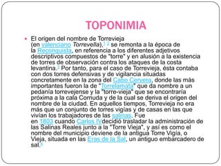 TOPONIMIA
 El origen del nombre de Torrevieja
  (en valenciano Torrevella),1 2 se remonta a la época de
  la Reconquista, en referencia a los diferentes adjetivos
  descriptivos compuestos de "torre" y en alusión a la existencia
  de torres de observación contra los ataques de la costa
  levantina.3 Por tanto, para el caso de Torrevieja, ésta contaba
  con dos torres defensivas y de vigilancia situadas
  concretamente en la zona del Cabo Cervera, donde las más
  importantes fueron la de "Torrelamata" que da nombre a un
  pedanía torrevejense y la "torre-vieja" que se encontraría
  próxima a la cala Cornuda y de la cual se deriva el origen del
  nombre de la ciudad. En aquellos tiempos, Torrevieja no era
  más que un conjunto de torres vigías y de casas en las que
  vivían los trabajadores de las salinas. Fue
  en 1803 cuando Carlos IVdecidió trasladar la administración de
  las Salinas Reales junto a la "Torre Vieja", y así es como el
  nombre del municipio deviene de la antigua Torre Vigía, o
  Vieja, situada en las Eras de la Sal, un antiguo embarcadero de
  sal.4
 