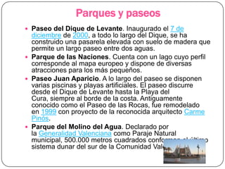 Parques y paseos
 Paseo del Dique de Levante. Inaugurado el 7 de
  diciembre de 2000, a todo lo largo del Dique, se ha
  construido una pasarela elevada con suelo de madera que
  permite un largo paseo entre dos aguas.
 Parque de las Naciones. Cuenta con un lago cuyo perfil
  corresponde al mapa europeo y dispone de diversas
  atracciones para los más pequeños.
 Paseo Juan Aparicio. A lo largo del paseo se disponen
  varias piscinas y playas artificiales. El paseo discurre
  desde el Dique de Levante hasta la Playa del
  Cura, siempre al borde de la costa. Antiguamente
  conocido como el Paseo de las Rocas, fue remodelado
  en 1999 con proyecto de la reconocida arquitecto Carme
  Pinós.
 Parque del Molino del Agua. Declarado por
  la Generalidad Valenciana como Paraje Natural
  municipal, 500.000 metros cuadrados conforman el último
  sistema dunar del sur de la Comunidad Valenciana.
 