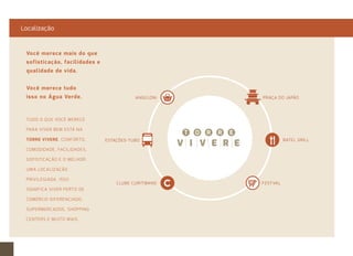Localização 
ANGELONI 
ESTAÇÕES-TUBO 
PRAÇA DO JAPÃO 
BATEL GRILL 
CLUBE CURITIBANO FESTVAL 
Você merece mais do que 
sofisticação, facilidades e 
qualidade de vida. 
Você merece tudo 
isso no Água Verde. 
TUDO O QUE VOCÊ MERECE 
PARA VIVER BEM ESTÁ NA 
TORRE VIVERE. CONFORTO, 
COMODIDADE, FACILIDADES, 
SOFISTICAÇÃO E O MELHOR: 
UMA LOCALIZAÇÃO 
PRIVILEGIADA. ISSO 
SIGNIFICA VIVER PERTO DE 
COMÉRCIO DIFERENCIADO, 
SUPERMERCADOS, SHOPPING 
CENTERS E MUITO MAIS. 
 