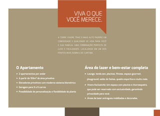 VIVA O QUE 
VOCÊ MERECE. 
A TORRE VIVERE TRAZ O MAIS ALTO PADRÃO EM 
COMODIDADE E QUALIDADE DE VIDA PARA VOCÊ 
E SUA FAMÍLIA. UMA COMBINAÇÃO PERFEITA DE 
LUXO E FACILIDADES, LOCALIZADA EM UM DOS 
PONTOS MAIS NOBRES DE CURITIBA. 
O Apartamento 
À2 apartamentos por andar 
ÀA partir de 193m² de área privativa 
ÀElevadores privativos com moderno sistema biométrico 
ÀGaragem para 3 a 5 carros 
ÀPossibilidade de personalização e flexibilidade da planta 
Área de lazer e bem-estar completa 
ÀLounge, tenda zen, piscinas, fitness, espaço gourmet, 
playground, salão de festas, quadra esportiva e muito mais. 
ÀVivere Esclusività: Um espaço com piscina e churrasqueira, 
que pode ser reservado com exclusividade, garantindo 
privacidade para você. 
ÀÁreas de lazer entregues mobiliadas e decoradas. 
 