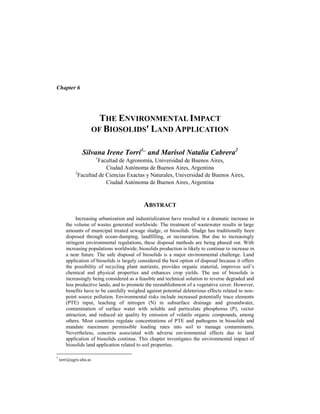 Chapter 6
THE ENVIRONMENTAL IMPACT
OF BIOSOLIDS' LAND APPLICATION
Silvana Irene Torri1,*
and Marisol Natalia Cabrera2
1
Facultad de Agronomía, Universidad de Buenos Aires,
Ciudad Autónoma de Buenos Aires, Argentina
2
Facultad de Ciencias Exactas y Naturales, Universidad de Buenos Aires,
Ciudad Autónoma de Buenos Aires, Argentina
ABSTRACT
Increasing urbanization and industrialization have resulted in a dramatic increase in
the volume of wastes generated worldwide. The treatment of wastewater results in large
amounts of municipal treated sewage sludge, or biosolids. Sludge has traditionally been
disposed through ocean-dumping, landfilling, or incineration. But due to increasingly
stringent environmental regulations, these disposal methods are being phased out. With
increasing populations worldwide, biosolids production is likely to continue to increase in
a near future. The safe disposal of biosolids is a major environmental challenge. Land
application of biosolids is largely considered the best option of disposal because it offers
the possibility of recycling plant nutrients, provides organic material, improves soil’s
chemical and physical properties and enhances crop yields. The use of biosolids is
increasingly being considered as a feasible and technical solution to reverse degraded and
less productive lands, and to promote the reestablishment of a vegetative cover. However,
benefits have to be carefully weighed against potential deleterious effects related to non-
point source pollution. Environmental risks include increased potentially trace elements
(PTE) input, leaching of nitrogen (N) in subsurface drainage and groundwater,
contamination of surface water with soluble and particulate phosphorus (P), vector
attraction, and reduced air quality by emission of volatile organic compounds, among
others. Most countries regulate concentrations of PTE and pathogens in biosolids and
mandate maximum permissible loading rates into soil to manage contaminants.
Nevertheless, concerns associated with adverse environmental effects due to land
application of biosolids continue. This chapter investigates the environmental impact of
biosolids land application related to soil properties.
*
torri@agro.uba.ar.
 