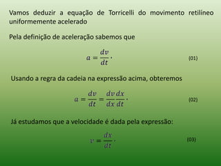 Vamos deduzir a equação de Torricelli do movimento retilíneo uniformemente aceleradoPela definição de aceleração sabemos que (01)Usando a regra da cadeia na expressão acima, obteremos(02)Já estudamos que a velocidade é dada pela expressão:(03)