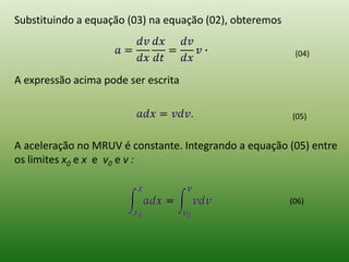 Substituindo a equação (03) na equação (02), obteremos(04)A expressão acima pode ser escrita(05)A aceleração no MRUV é constante. Integrando a equação (05) entre os limites x0e x e  v0 e v :(06)