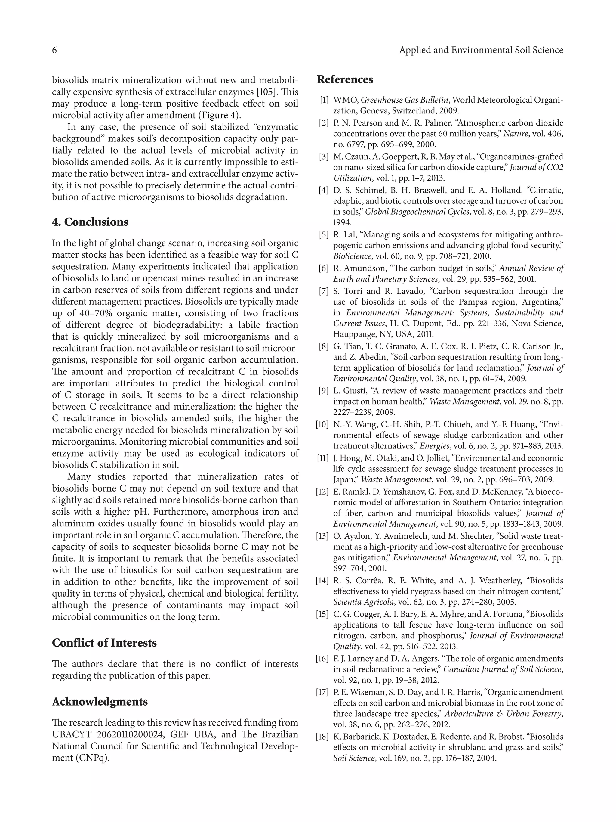 6 Applied and Environmental Soil Science
biosolids matrix mineralization without new and metaboli-
cally expensive synthesis of extracellular enzymes [105]. This
may produce a long-term positive feedback effect on soil
microbial activity after amendment (Figure 4).
In any case, the presence of soil stabilized “enzymatic
background” makes soil’s decomposition capacity only par-
tially related to the actual levels of microbial activity in
biosolids amended soils. As it is currently impossible to esti-
mate the ratio between intra- and extracellular enzyme activ-
ity, it is not possible to precisely determine the actual contri-
bution of active microorganisms to biosolids degradation.
4. Conclusions
In the light of global change scenario, increasing soil organic
matter stocks has been identified as a feasible way for soil C
sequestration. Many experiments indicated that application
of biosolids to land or opencast mines resulted in an increase
in carbon reserves of soils from different regions and under
different management practices. Biosolids are typically made
up of 40–70% organic matter, consisting of two fractions
of different degree of biodegradability: a labile fraction
that is quickly mineralized by soil microorganisms and a
recalcitrant fraction, not available or resistant to soil microor-
ganisms, responsible for soil organic carbon accumulation.
The amount and proportion of recalcitrant C in biosolids
are important attributes to predict the biological control
of C storage in soils. It seems to be a direct relationship
between C recalcitrance and mineralization: the higher the
C recalcitrance in biosolids amended soils, the higher the
metabolic energy needed for biosolids mineralization by soil
microorganims. Monitoring microbial communities and soil
enzyme activity may be used as ecological indicators of
biosolids C stabilization in soil.
Many studies reported that mineralization rates of
biosolids-borne C may not depend on soil texture and that
slightly acid soils retained more biosolids-borne carbon than
soils with a higher pH. Furthermore, amorphous iron and
aluminum oxides usually found in biosolids would play an
important role in soil organic C accumulation. Therefore, the
capacity of soils to sequester biosolids borne C may not be
finite. It is important to remark that the benefits associated
with the use of biosolids for soil carbon sequestration are
in addition to other benefits, like the improvement of soil
quality in terms of physical, chemical and biological fertility,
although the presence of contaminants may impact soil
microbial communities on the long term.
Conflict of Interests
The authors declare that there is no conflict of interests
regarding the publication of this paper.
Acknowledgments
The research leading to this review has received funding from
UBACYT 20620110200024, GEF UBA, and The Brazilian
National Council for Scientific and Technological Develop-
ment (CNPq).
References
[1] WMO, Greenhouse Gas Bulletin, World Meteorological Organi-
zation, Geneva, Switzerland, 2009.
[2] P. N. Pearson and M. R. Palmer, “Atmospheric carbon dioxide
concentrations over the past 60 million years,” Nature, vol. 406,
no. 6797, pp. 695–699, 2000.
[3] M. Czaun, A. Goeppert, R. B. May et al., “Organoamines-grafted
on nano-sized silica for carbon dioxide capture,” Journal of CO2
Utilization, vol. 1, pp. 1–7, 2013.
[4] D. S. Schimel, B. H. Braswell, and E. A. Holland, “Climatic,
edaphic, and biotic controls over storage and turnover of carbon
in soils,” Global Biogeochemical Cycles, vol. 8, no. 3, pp. 279–293,
1994.
[5] R. Lal, “Managing soils and ecosystems for mitigating anthro-
pogenic carbon emissions and advancing global food security,”
BioScience, vol. 60, no. 9, pp. 708–721, 2010.
[6] R. Amundson, “The carbon budget in soils,” Annual Review of
Earth and Planetary Sciences, vol. 29, pp. 535–562, 2001.
[7] S. Torri and R. Lavado, “Carbon sequestration through the
use of biosolids in soils of the Pampas region, Argentina,”
in Environmental Management: Systems, Sustainability and
Current Issues, H. C. Dupont, Ed., pp. 221–336, Nova Science,
Hauppauge, NY, USA, 2011.
[8] G. Tian, T. C. Granato, A. E. Cox, R. I. Pietz, C. R. Carlson Jr.,
and Z. Abedin, “Soil carbon sequestration resulting from long-
term application of biosolids for land reclamation,” Journal of
Environmental Quality, vol. 38, no. 1, pp. 61–74, 2009.
[9] L. Giusti, “A review of waste management practices and their
impact on human health,” Waste Management, vol. 29, no. 8, pp.
2227–2239, 2009.
[10] N.-Y. Wang, C.-H. Shih, P.-T. Chiueh, and Y.-F. Huang, “Envi-
ronmental effects of sewage sludge carbonization and other
treatment alternatives,” Energies, vol. 6, no. 2, pp. 871–883, 2013.
[11] J. Hong, M. Otaki, and O. Jolliet, “Environmental and economic
life cycle assessment for sewage sludge treatment processes in
Japan,” Waste Management, vol. 29, no. 2, pp. 696–703, 2009.
[12] E. Ramlal, D. Yemshanov, G. Fox, and D. McKenney, “A bioeco-
nomic model of afforestation in Southern Ontario: integration
of fiber, carbon and municipal biosolids values,” Journal of
Environmental Management, vol. 90, no. 5, pp. 1833–1843, 2009.
[13] O. Ayalon, Y. Avnimelech, and M. Shechter, “Solid waste treat-
ment as a high-priority and low-cost alternative for greenhouse
gas mitigation,” Environmental Management, vol. 27, no. 5, pp.
697–704, 2001.
[14] R. S. Corrˆea, R. E. White, and A. J. Weatherley, “Biosolids
effectiveness to yield ryegrass based on their nitrogen content,”
Scientia Agricola, vol. 62, no. 3, pp. 274–280, 2005.
[15] C. G. Cogger, A. I. Bary, E. A. Myhre, and A. Fortuna, “Biosolids
applications to tall fescue have long-term influence on soil
nitrogen, carbon, and phosphorus,” Journal of Environmental
Quality, vol. 42, pp. 516–522, 2013.
[16] F. J. Larney and D. A. Angers, “The role of organic amendments
in soil reclamation: a review,” Canadian Journal of Soil Science,
vol. 92, no. 1, pp. 19–38, 2012.
[17] P. E. Wiseman, S. D. Day, and J. R. Harris, “Organic amendment
effects on soil carbon and microbial biomass in the root zone of
three landscape tree species,” Arboriculture & Urban Forestry,
vol. 38, no. 6, pp. 262–276, 2012.
[18] K. Barbarick, K. Doxtader, E. Redente, and R. Brobst, “Biosolids
effects on microbial activity in shrubland and grassland soils,”
Soil Science, vol. 169, no. 3, pp. 176–187, 2004.
 