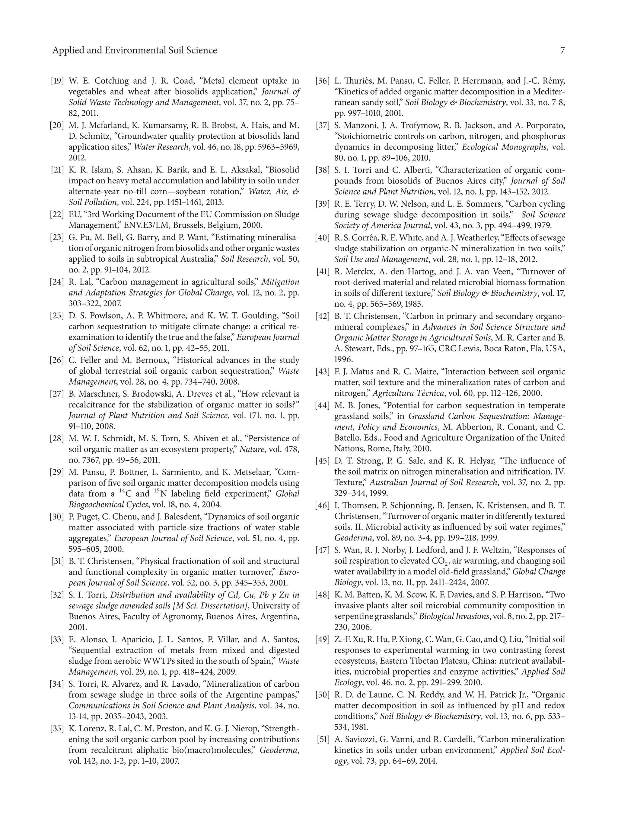 Applied and Environmental Soil Science 7
[19] W. E. Cotching and J. R. Coad, “Metal element uptake in
vegetables and wheat after biosolids application,” Journal of
Solid Waste Technology and Management, vol. 37, no. 2, pp. 75–
82, 2011.
[20] M. J. Mcfarland, K. Kumarsamy, R. B. Brobst, A. Hais, and M.
D. Schmitz, “Groundwater quality protection at biosolids land
application sites,” Water Research, vol. 46, no. 18, pp. 5963–5969,
2012.
[21] K. R. Islam, S. Ahsan, K. Barik, and E. L. Aksakal, “Biosolid
impact on heavy metal accumulation and lability in soiln under
alternate-year no-till corn—soybean rotation,” Water, Air, &
Soil Pollution, vol. 224, pp. 1451–1461, 2013.
[22] EU, “3rd Working Document of the EU Commission on Sludge
Management,” ENV.E3/LM, Brussels, Belgium, 2000.
[23] G. Pu, M. Bell, G. Barry, and P. Want, “Estimating mineralisa-
tion of organic nitrogen from biosolids and other organic wastes
applied to soils in subtropical Australia,” Soil Research, vol. 50,
no. 2, pp. 91–104, 2012.
[24] R. Lal, “Carbon management in agricultural soils,” Mitigation
and Adaptation Strategies for Global Change, vol. 12, no. 2, pp.
303–322, 2007.
[25] D. S. Powlson, A. P. Whitmore, and K. W. T. Goulding, “Soil
carbon sequestration to mitigate climate change: a critical re-
examination to identify the true and the false,” European Journal
of Soil Science, vol. 62, no. 1, pp. 42–55, 2011.
[26] C. Feller and M. Bernoux, “Historical advances in the study
of global terrestrial soil organic carbon sequestration,” Waste
Management, vol. 28, no. 4, pp. 734–740, 2008.
[27] B. Marschner, S. Brodowski, A. Dreves et al., “How relevant is
recalcitrance for the stabilization of organic matter in soils?”
Journal of Plant Nutrition and Soil Science, vol. 171, no. 1, pp.
91–110, 2008.
[28] M. W. I. Schmidt, M. S. Torn, S. Abiven et al., “Persistence of
soil organic matter as an ecosystem property,” Nature, vol. 478,
no. 7367, pp. 49–56, 2011.
[29] M. Pansu, P. Bottner, L. Sarmiento, and K. Metselaar, “Com-
parison of five soil organic matter decomposition models using
data from a 14
C and 15
N labeling field experiment,” Global
Biogeochemical Cycles, vol. 18, no. 4, 2004.
[30] P. Puget, C. Chenu, and J. Balesdent, “Dynamics of soil organic
matter associated with particle-size fractions of water-stable
aggregates,” European Journal of Soil Science, vol. 51, no. 4, pp.
595–605, 2000.
[31] B. T. Christensen, “Physical fractionation of soil and structural
and functional complexity in organic matter turnover,” Euro-
pean Journal of Soil Science, vol. 52, no. 3, pp. 345–353, 2001.
[32] S. I. Torri, Distribution and availability of Cd, Cu, Pb y Zn in
sewage sludge amended soils [M Sci. Dissertation], University of
Buenos Aires, Faculty of Agronomy, Buenos Aires, Argentina,
2001.
[33] E. Alonso, I. Aparicio, J. L. Santos, P. Villar, and A. Santos,
“Sequential extraction of metals from mixed and digested
sludge from aerobic WWTPs sited in the south of Spain,” Waste
Management, vol. 29, no. 1, pp. 418–424, 2009.
[34] S. Torri, R. Alvarez, and R. Lavado, “Mineralization of carbon
from sewage sludge in three soils of the Argentine pampas,”
Communications in Soil Science and Plant Analysis, vol. 34, no.
13-14, pp. 2035–2043, 2003.
[35] K. Lorenz, R. Lal, C. M. Preston, and K. G. J. Nierop, “Strength-
ening the soil organic carbon pool by increasing contributions
from recalcitrant aliphatic bio(macro)molecules,” Geoderma,
vol. 142, no. 1-2, pp. 1–10, 2007.
[36] L. Thuri`es, M. Pansu, C. Feller, P. Herrmann, and J.-C. R´emy,
“Kinetics of added organic matter decomposition in a Mediter-
ranean sandy soil,” Soil Biology & Biochemistry, vol. 33, no. 7-8,
pp. 997–1010, 2001.
[37] S. Manzoni, J. A. Trofymow, R. B. Jackson, and A. Porporato,
“Stoichiometric controls on carbon, nitrogen, and phosphorus
dynamics in decomposing litter,” Ecological Monographs, vol.
80, no. 1, pp. 89–106, 2010.
[38] S. I. Torri and C. Alberti, “Characterization of organic com-
pounds from biosolids of Buenos Aires city,” Journal of Soil
Science and Plant Nutrition, vol. 12, no. 1, pp. 143–152, 2012.
[39] R. E. Terry, D. W. Nelson, and L. E. Sommers, “Carbon cycling
during sewage sludge decomposition in soils,” Soil Science
Society of America Journal, vol. 43, no. 3, pp. 494–499, 1979.
[40] R. S. Corrˆea, R. E. White, and A. J. Weatherley, “Effects of sewage
sludge stabilization on organic-N mineralization in two soils,”
Soil Use and Management, vol. 28, no. 1, pp. 12–18, 2012.
[41] R. Merckx, A. den Hartog, and J. A. van Veen, “Turnover of
root-derived material and related microbial biomass formation
in soils of different texture,” Soil Biology & Biochemistry, vol. 17,
no. 4, pp. 565–569, 1985.
[42] B. T. Christensen, “Carbon in primary and secondary organo-
mineral complexes,” in Advances in Soil Science Structure and
Organic Matter Storage in Agricultural Soils, M. R. Carter and B.
A. Stewart, Eds., pp. 97–165, CRC Lewis, Boca Raton, Fla, USA,
1996.
[43] F. J. Matus and R. C. Maire, “Interaction between soil organic
matter, soil texture and the mineralization rates of carbon and
nitrogen,” Agricultura T´ecnica, vol. 60, pp. 112–126, 2000.
[44] M. B. Jones, “Potential for carbon sequestration in temperate
grassland soils,” in Grassland Carbon Sequestration: Manage-
ment, Policy and Economics, M. Abberton, R. Conant, and C.
Batello, Eds., Food and Agriculture Organization of the United
Nations, Rome, Italy, 2010.
[45] D. T. Strong, P. G. Sale, and K. R. Helyar, “The influence of
the soil matrix on nitrogen mineralisation and nitrification. IV.
Texture,” Australian Journal of Soil Research, vol. 37, no. 2, pp.
329–344, 1999.
[46] I. Thomsen, P. Schjonning, B. Jensen, K. Kristensen, and B. T.
Christensen, “Turnover of organic matter in differently textured
soils. II. Microbial activity as influenced by soil water regimes,”
Geoderma, vol. 89, no. 3-4, pp. 199–218, 1999.
[47] S. Wan, R. J. Norby, J. Ledford, and J. F. Weltzin, “Responses of
soil respiration to elevated CO2, air warming, and changing soil
water availability in a model old-field grassland,” Global Change
Biology, vol. 13, no. 11, pp. 2411–2424, 2007.
[48] K. M. Batten, K. M. Scow, K. F. Davies, and S. P. Harrison, “Two
invasive plants alter soil microbial community composition in
serpentine grasslands,” Biological Invasions, vol. 8, no. 2, pp. 217–
230, 2006.
[49] Z.-F. Xu, R. Hu, P. Xiong, C. Wan, G. Cao, and Q. Liu, “Initial soil
responses to experimental warming in two contrasting forest
ecosystems, Eastern Tibetan Plateau, China: nutrient availabil-
ities, microbial properties and enzyme activities,” Applied Soil
Ecology, vol. 46, no. 2, pp. 291–299, 2010.
[50] R. D. de Laune, C. N. Reddy, and W. H. Patrick Jr., “Organic
matter decomposition in soil as influenced by pH and redox
conditions,” Soil Biology & Biochemistry, vol. 13, no. 6, pp. 533–
534, 1981.
[51] A. Saviozzi, G. Vanni, and R. Cardelli, “Carbon mineralization
kinetics in soils under urban environment,” Applied Soil Ecol-
ogy, vol. 73, pp. 64–69, 2014.
 