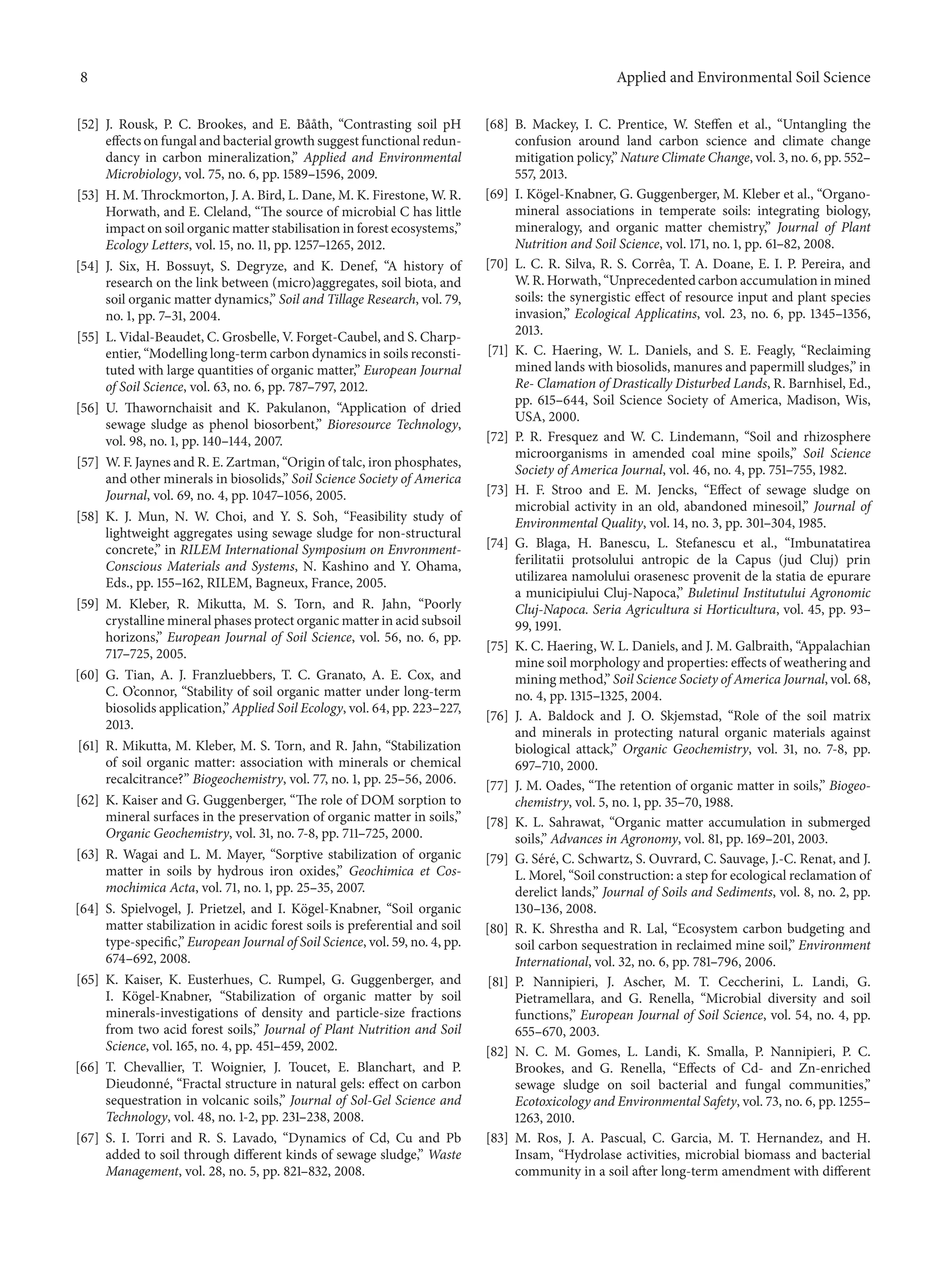 8 Applied and Environmental Soil Science
[52] J. Rousk, P. C. Brookes, and E. B˚a˚ath, “Contrasting soil pH
effects on fungal and bacterial growth suggest functional redun-
dancy in carbon mineralization,” Applied and Environmental
Microbiology, vol. 75, no. 6, pp. 1589–1596, 2009.
[53] H. M. Throckmorton, J. A. Bird, L. Dane, M. K. Firestone, W. R.
Horwath, and E. Cleland, “The source of microbial C has little
impact on soil organic matter stabilisation in forest ecosystems,”
Ecology Letters, vol. 15, no. 11, pp. 1257–1265, 2012.
[54] J. Six, H. Bossuyt, S. Degryze, and K. Denef, “A history of
research on the link between (micro)aggregates, soil biota, and
soil organic matter dynamics,” Soil and Tillage Research, vol. 79,
no. 1, pp. 7–31, 2004.
[55] L. Vidal-Beaudet, C. Grosbelle, V. Forget-Caubel, and S. Charp-
entier, “Modelling long-term carbon dynamics in soils reconsti-
tuted with large quantities of organic matter,” European Journal
of Soil Science, vol. 63, no. 6, pp. 787–797, 2012.
[56] U. Thawornchaisit and K. Pakulanon, “Application of dried
sewage sludge as phenol biosorbent,” Bioresource Technology,
vol. 98, no. 1, pp. 140–144, 2007.
[57] W. F. Jaynes and R. E. Zartman, “Origin of talc, iron phosphates,
and other minerals in biosolids,” Soil Science Society of America
Journal, vol. 69, no. 4, pp. 1047–1056, 2005.
[58] K. J. Mun, N. W. Choi, and Y. S. Soh, “Feasibility study of
lightweight aggregates using sewage sludge for non-structural
concrete,” in RILEM International Symposium on Envronment-
Conscious Materials and Systems, N. Kashino and Y. Ohama,
Eds., pp. 155–162, RILEM, Bagneux, France, 2005.
[59] M. Kleber, R. Mikutta, M. S. Torn, and R. Jahn, “Poorly
crystalline mineral phases protect organic matter in acid subsoil
horizons,” European Journal of Soil Science, vol. 56, no. 6, pp.
717–725, 2005.
[60] G. Tian, A. J. Franzluebbers, T. C. Granato, A. E. Cox, and
C. O’connor, “Stability of soil organic matter under long-term
biosolids application,” Applied Soil Ecology, vol. 64, pp. 223–227,
2013.
[61] R. Mikutta, M. Kleber, M. S. Torn, and R. Jahn, “Stabilization
of soil organic matter: association with minerals or chemical
recalcitrance?” Biogeochemistry, vol. 77, no. 1, pp. 25–56, 2006.
[62] K. Kaiser and G. Guggenberger, “The role of DOM sorption to
mineral surfaces in the preservation of organic matter in soils,”
Organic Geochemistry, vol. 31, no. 7-8, pp. 711–725, 2000.
[63] R. Wagai and L. M. Mayer, “Sorptive stabilization of organic
matter in soils by hydrous iron oxides,” Geochimica et Cos-
mochimica Acta, vol. 71, no. 1, pp. 25–35, 2007.
[64] S. Spielvogel, J. Prietzel, and I. K¨ogel-Knabner, “Soil organic
matter stabilization in acidic forest soils is preferential and soil
type-specific,” European Journal of Soil Science, vol. 59, no. 4, pp.
674–692, 2008.
[65] K. Kaiser, K. Eusterhues, C. Rumpel, G. Guggenberger, and
I. K¨ogel-Knabner, “Stabilization of organic matter by soil
minerals-investigations of density and particle-size fractions
from two acid forest soils,” Journal of Plant Nutrition and Soil
Science, vol. 165, no. 4, pp. 451–459, 2002.
[66] T. Chevallier, T. Woignier, J. Toucet, E. Blanchart, and P.
Dieudonn´e, “Fractal structure in natural gels: effect on carbon
sequestration in volcanic soils,” Journal of Sol-Gel Science and
Technology, vol. 48, no. 1-2, pp. 231–238, 2008.
[67] S. I. Torri and R. S. Lavado, “Dynamics of Cd, Cu and Pb
added to soil through different kinds of sewage sludge,” Waste
Management, vol. 28, no. 5, pp. 821–832, 2008.
[68] B. Mackey, I. C. Prentice, W. Steffen et al., “Untangling the
confusion around land carbon science and climate change
mitigation policy,” Nature Climate Change, vol. 3, no. 6, pp. 552–
557, 2013.
[69] I. K¨ogel-Knabner, G. Guggenberger, M. Kleber et al., “Organo-
mineral associations in temperate soils: integrating biology,
mineralogy, and organic matter chemistry,” Journal of Plant
Nutrition and Soil Science, vol. 171, no. 1, pp. 61–82, 2008.
[70] L. C. R. Silva, R. S. Corrˆea, T. A. Doane, E. I. P. Pereira, and
W. R. Horwath, “Unprecedented carbon accumulation in mined
soils: the synergistic effect of resource input and plant species
invasion,” Ecological Applicatins, vol. 23, no. 6, pp. 1345–1356,
2013.
[71] K. C. Haering, W. L. Daniels, and S. E. Feagly, “Reclaiming
mined lands with biosolids, manures and papermill sludges,” in
Re- Clamation of Drastically Disturbed Lands, R. Barnhisel, Ed.,
pp. 615–644, Soil Science Society of America, Madison, Wis,
USA, 2000.
[72] P. R. Fresquez and W. C. Lindemann, “Soil and rhizosphere
microorganisms in amended coal mine spoils,” Soil Science
Society of America Journal, vol. 46, no. 4, pp. 751–755, 1982.
[73] H. F. Stroo and E. M. Jencks, “Effect of sewage sludge on
microbial activity in an old, abandoned minesoil,” Journal of
Environmental Quality, vol. 14, no. 3, pp. 301–304, 1985.
[74] G. Blaga, H. Banescu, L. Stefanescu et al., “Imbunatatirea
ferilitatii protsolului antropic de la Capus (jud Cluj) prin
utilizarea namolului orasenesc provenit de la statia de epurare
a municipiului Cluj-Napoca,” Buletinul Institutului Agronomic
Cluj-Napoca. Seria Agricultura si Horticultura, vol. 45, pp. 93–
99, 1991.
[75] K. C. Haering, W. L. Daniels, and J. M. Galbraith, “Appalachian
mine soil morphology and properties: effects of weathering and
mining method,” Soil Science Society of America Journal, vol. 68,
no. 4, pp. 1315–1325, 2004.
[76] J. A. Baldock and J. O. Skjemstad, “Role of the soil matrix
and minerals in protecting natural organic materials against
biological attack,” Organic Geochemistry, vol. 31, no. 7-8, pp.
697–710, 2000.
[77] J. M. Oades, “The retention of organic matter in soils,” Biogeo-
chemistry, vol. 5, no. 1, pp. 35–70, 1988.
[78] K. L. Sahrawat, “Organic matter accumulation in submerged
soils,” Advances in Agronomy, vol. 81, pp. 169–201, 2003.
[79] G. S´er´e, C. Schwartz, S. Ouvrard, C. Sauvage, J.-C. Renat, and J.
L. Morel, “Soil construction: a step for ecological reclamation of
derelict lands,” Journal of Soils and Sediments, vol. 8, no. 2, pp.
130–136, 2008.
[80] R. K. Shrestha and R. Lal, “Ecosystem carbon budgeting and
soil carbon sequestration in reclaimed mine soil,” Environment
International, vol. 32, no. 6, pp. 781–796, 2006.
[81] P. Nannipieri, J. Ascher, M. T. Ceccherini, L. Landi, G.
Pietramellara, and G. Renella, “Microbial diversity and soil
functions,” European Journal of Soil Science, vol. 54, no. 4, pp.
655–670, 2003.
[82] N. C. M. Gomes, L. Landi, K. Smalla, P. Nannipieri, P. C.
Brookes, and G. Renella, “Effects of Cd- and Zn-enriched
sewage sludge on soil bacterial and fungal communities,”
Ecotoxicology and Environmental Safety, vol. 73, no. 6, pp. 1255–
1263, 2010.
[83] M. Ros, J. A. Pascual, C. Garcia, M. T. Hernandez, and H.
Insam, “Hydrolase activities, microbial biomass and bacterial
community in a soil after long-term amendment with different
 