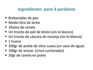 Ingredientes para 4 perdonas
 8rebanadas de pan
 Medio litro de leche
 1Rama de canela
 Un trocito de piel de limón (sin lo blanco)
 Un trocito de cáscara de naranja (sin lo blanco)
 1 huevo
 200gr de aceite de oliva suave.(un vaso de agua)
 100gr de azúcar. (cinco cucharadas)
 20gr de canela en polvo
 