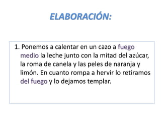 ELABORACIÓN:
1. Ponemos a calentar en un cazo a fuego
medio la leche junto con la mitad del azúcar,
la roma de canela y las peles de naranja y
limón. En cuanto rompa a hervir lo retiramos
del fuego y lo dejamos templar.
 